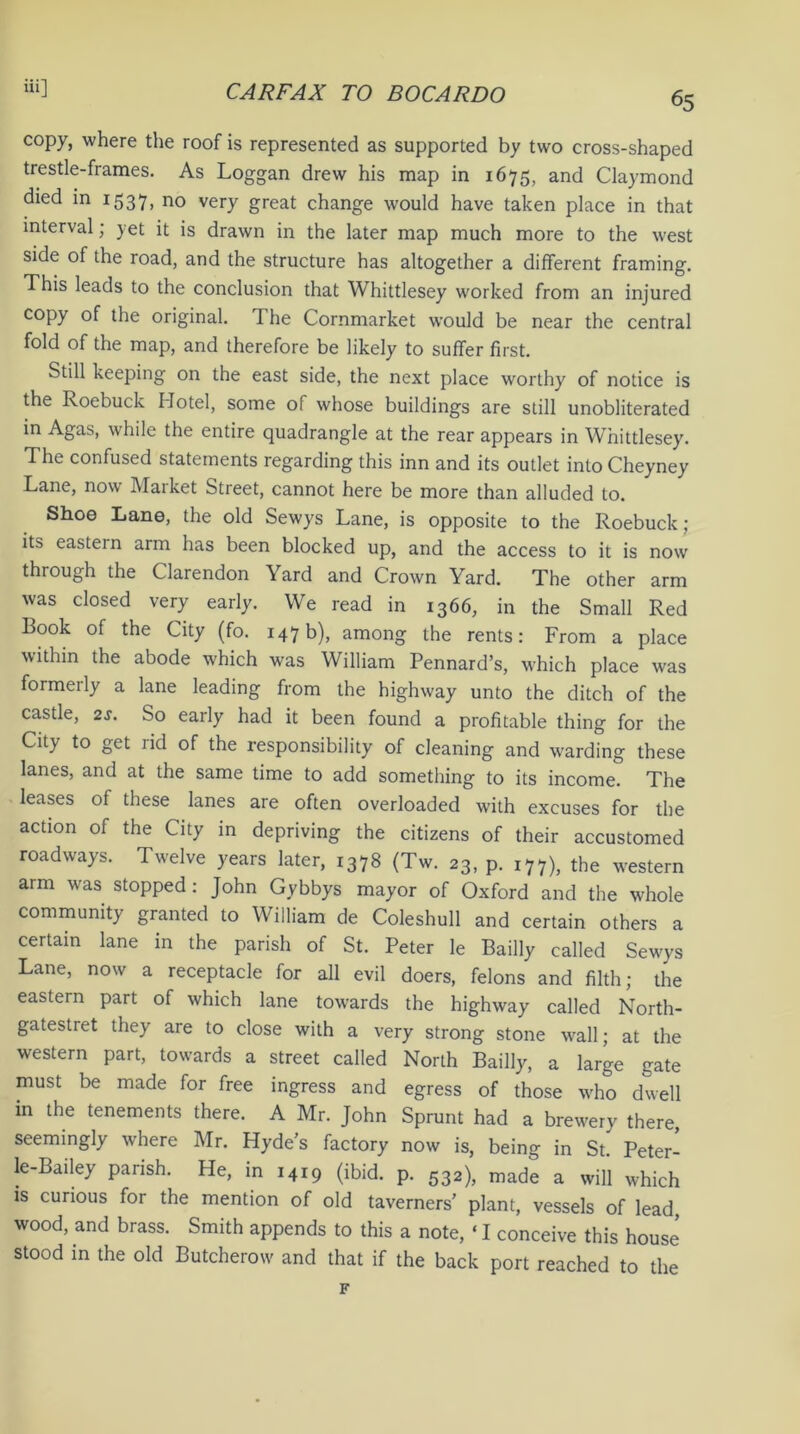 65 eopy, where the roof is represented as supported by two cross-shaped trestle-frames. As Loggan drew his map in 1675, and Claymond died in 1537, no very great change would have taken place in that interval; yet it is drawn in the later map much more to the west side of the road, and the structure has altogether a different framing. This leads to the conclusion that Whittlesey worked from an injured copy of the original. The Cornmarket would be near the central fold of the map, and therefore be likely to suffer first. Still keeping on the east side, the next place worthy of notice is the Roebuck Hotel, some of whose buildings are still unobliterated in Agas, while the entire quadrangle at the rear appears in Whittlesey. The confused statements regarding this inn and its outlet into Cheyney Lane, now Maiket Street, cannot here be more than alluded to. Shoe Lane, the old Sewys Lane, is opposite to the Roebuck; its eastern arm has been blocked up, and the access to it is now through the Clarendon Yard and Crown Yard. The other arm was closed very early. We read in 1366, in the Small Red Book of the City (fo. 147b), among the rents: From a place within the abode which was William Pennard’s, which place was formerly a lane leading from the highway unto the ditch of the castle, 2s. So early had it been found a profitable thing for the City to get rid of the responsibility of cleaning and warding these lanes, and at the same time to add something to its income. The leases of these lanes are often overloaded with excuses for the action of the City in depriving the citizens of their accustomed roadways. Twelve years later, 1378 (Tw. 23, p. 177), the western arm was stopped: John Gybbys mayor of Oxford and the whole community granted to William de Coleshull and certain others a certain lane in the parish of St. Peter le Bailly called Sewys Lane, now a receptacle for all evil doers, felons and filth; the eastern part of which lane towards the highway called North- gatestret they are to close with a very strong stone wall; at the western part, towards a street called North Bailly, a large gate must be made for free ingress and egress of those who dwell in the tenements there. A Mr. John Sprunt had a brewery there seemingly where Mr. Hyde’s factory now is, being in St. Peter- le-Bailey parish. He, in 1419 (ibid. p. 532), made a will which is curious for the mention of old taverners’ plant, vessels of lead, wood, and brass. Smith appends to this a note, ‘ I conceive this house stood in the old Butcherow and that if the back port reached to the F