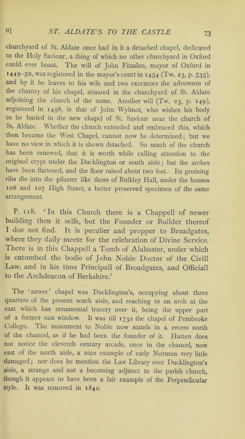 churchyard of St. Aldate once had in it a detached chapel, dedicated to the Holy Saviour, a thing of which no other churchyard in Oxford could ever boast. The will of John Fitzalan, mayor of Oxford in I449~5°> was registered in the mayor’s court in 1454 (Tw. 23, p. 535), and by it he leaves to his wife and two executors the advowson of the chantry of his chapel, situated in the churchyard of St. Aldate adjoining the church of the same. Another will (Tw. 23, p. 149), registered in 1456, is that of John Wylmot, who wishes his body to be buried in the new chapel of St. Saviour near the church of St. Aldate. Whether the church extended and embraced this, which then became the West Chapel, cannot now be determined; but we have no view in which it is shown detached. So much of the church has been renewed, that it is worth while calling attention to the original crypt under the Ducklington or south aisle; but the arches have been flattened, and the floor raised about two feet. Its groining ribs die into the pilaster like those of Bulkley Hall, under the houses 106 and 107 High Street, a better preserved specimen of the same arrangement. P. 118. ‘ In this Church there is a Chappell of newer building then it selfe, but the Founder or Builder thereof I doe not find. It is peculier and propper to Broadgates, where they daily meete for the celebration of Divine Service. There is in this Chappell a Tomb of Alabaster, under which is entombed the bodie of John Noble Doctor of the Civill Law, and in his time Principall of Broadgates, and Officiall to the Archdeacon of Berkshire.’ The ‘ newer ’ chapel was Ducklington’s, occupying about three quarters of the present south aisle, and reaching to an arch at the east which has ornamental tracery over it, being the upper part of a former east window. It was till 1732 the chapel of Pembroke College. The monument to Noble now stands in a recess north of the chancel, as if he had been the founder of it. Hutten does not notice the eleventh century arcade, once in the chancel, now east of the north aisle, a nice example of early Norman very little damaged; nor does he mention the Law Library over Ducklington’s aisle, a strange and not a becoming adjunct to the parish church, though it appears to have been a fair example of the Perpendicular style. It was removed in 1842.