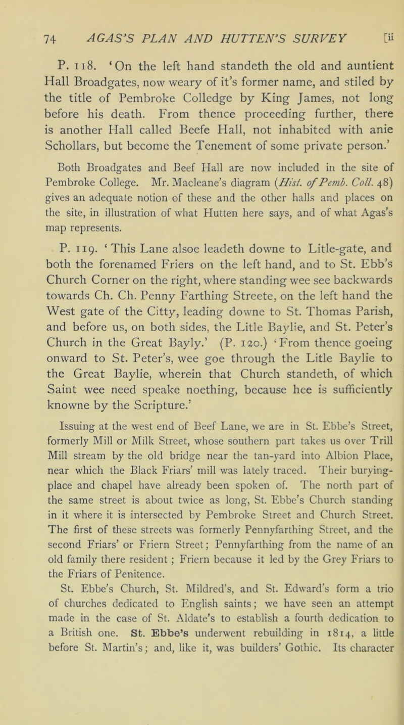 P. 118. ‘On the left hand standeth the old and auntient Hall Broadgates, now weary of its former name, and stiled by the title of Pembroke Colledge by King James, not long before his death. From thence proceeding further, there is another Hall called Beefe Hall, not inhabited with anie Schollars, but become the Tenement of some private person.’ Both Broadgates and Beef Hall are now included in the site of Pembroke College. Mr. Macleane’s diagram {Nisi, of Pemb. Coll. 48) gives an adequate notion of these and the other halls and places on the site, in illustration of what Hutten here says, and of what Agas’s map represents. P. 119. ‘This Lane alsoe leadeth downe to Litle-gate, and both the forenamed Friers on the left hand, and to St. Ebb’s Church Corner on the right, where standing wee see backwards towards Ch. Ch. Penny Farthing Streete, on the left hand the West gate of the Citty, leading downe to St. Thomas Parish, and before us, on both sides, the Litle Baylie, and St. Peter’s Church in the Great Bayly.’ (P. 120.) ‘From thence goeing onward to St. Peter’s, wee goe through the Litle Baylie to the Great Baylie, wherein that Church standeth, of which Saint wee need speake noething, because hee is sufficiently knowne by the Scripture.’ Issuing at the west end of Beef Lane, we are in St. Ebbe’s Street, formerly Mill or Milk Street, whose southern part takes us over Trill Mill stream by the old bridge near the tan-yard into Albion Place, near which the Black Friars’ mill was lately traced. Their burying- place and chapel have already been spoken of. The north part of the same street is about twice as long, St. Ebbe’s Church standing in it where it is intersected by Pembroke Street and Church Street. The first of these streets was formerly Penny farthing Street, and the second Friars’ or Friern Street; Pennyfarthing from the name of an old family there resident ; Friern because it led by the Grey Friars to the Friars of Penitence. St. Ebbe’s Church, St. Mildred’s, and St. Edward’s form a trio of churches dedicated to English saints; we have seen an attempt made in the case of St. Aldate’s to establish a fourth dedication to a British one. St. Ebbe’s underwent rebuilding in 1814, a little before St. Martin’s; and, like it, was builders’ Gothic. Its character