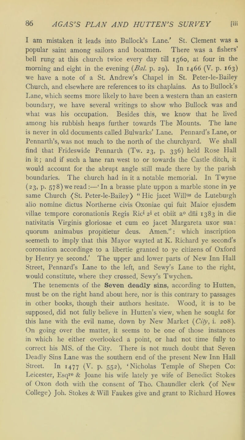 I am mistaken it leads into Bullock’s Lane.' St. Clement was a popular saint among sailors and boatmen. There was a fishers’ bell rung at this church twice every day till 1560, at four in the morning and eight in the evening (Bal. p. 29). In 1466 (V. p. 163) we have a note of a St. Andrew’s Chapel in St. Peter-le- Bailey Church, and elsewhere are references to its chaplains. As to Bullock’s Lane, which seems more likely to have been a western than an eastern boundary, we have several writings to show who Bullock was and what was his occupation. Besides this, we know that he lived among his rubbish heaps further towards The Mounts. The lane is never in old documents called Bulwarks' Lane. Pennard’s Lane, or Pennarth’s, was not much to the north of the churchyard. We shall find that Frideswide Pennarth (Tw. 23, p. 336) held Rose Hall in it; and if such a lane ran west to or towards the Castle ditch, it would account for the abrupt angle still made there by the parish boundaries. The church had in it a notable memorial. In Twyne (23, p. 578) we read :—‘ In a brasse plate uppon a marble stone in ye same Church (St. Peter-le-Bailey) “Hie jacet Willus de Luteburgh alio nomine dictus Northerne civis Oxoniae qui fuit Maior ejusdem villae tempore coronationis Regis Ric> 2i et obiit a0 dni 1383 in die nativitatis Virginis gloriosae et cum eo jacet Margareta uxor sua: quorum animabus propitietur deus. Amen.”: which inscription seemeth to imply that this Mayor wayted at K. Richard ye second’s coronation accordinge to a libertie granted to ye citizens of Oxford by Henry ye second.' The upper and lower parts of New Inn Hall Street, Pennard’s Lane to the left, and Sewy’s Lane to the right, would constitute, where they crossed, Sewy’s Twychen. The tenements of the Seven deadly sins, according to Hutten, must be on the right hand about here, nor is this contrary to passages in other books, though their authors hesitate. Wood, it is to be supposed, did not fully believe in Hutten’s view, when he sought for this lane with the evil name, down by New Market (City, i. 208). On going over the matter, it seems to be one of those instances in which he either overlooked a point, or had not time fully to correct his MS. of the City. There is not much doubt that Seven Deadly Sins Lane was the southern end of the present New Inn Hall Street. In 1477 (V. p. 552), ‘Nicholas Temple of Shepen Co: Leicester, Esqre & Joane his wife lately ye wife of Benedict Stokes of Oxon doth with the consent of Tho. Chaundler clerk (of New College) Joh. Stokes & Will Faukes give and grant to Richard Howes