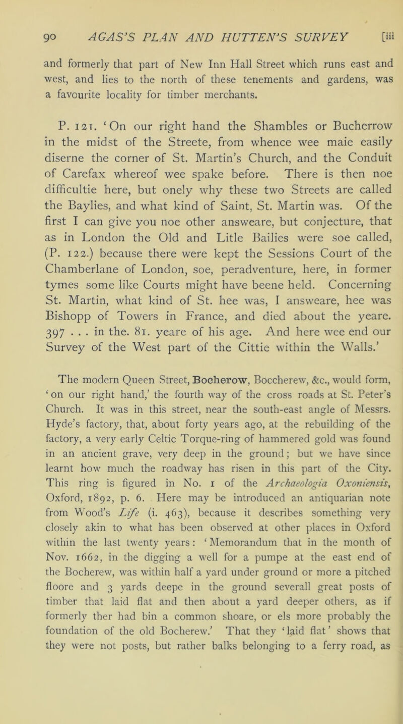 and formerly that part of New Inn Hall Street which runs east and west, and lies to the north of these tenements and gardens, was a favourite locality for timber merchants. P. 12t. ‘On our right hand the Shambles or Bucherrow in the midst of the Streete, from whence wee maie easily diserne the corner of St. Martin’s Church, and the Conduit of Carefax whereof wee spake before. There is then noe difficultie here, but onely why these two Streets are called the Baylies, and what kind of Saint, St. Martin was. Of the first I can give you noe other answeare, but conjecture, that as in London the Old and Litle Bailies were soe called, (P. 122.) because there were kept the Sessions Court of the Chamberlane of London, soe, peradventure, here, in former tymes some like Courts might have beene held. Concerning St. Martin, what kind of St. hee was, I answeare, hee was Bishopp of Towers in France, and died about the yeare. 397 ... in the. 8i. yeare of his age. And here wee end our Survey of the West part of the Cittie within the Walls.’ The modern Queen Street, Bocherow, Boccherew, &c., would form, ‘ on our right hand,’ the fourth way of the cross roads at St. Peter’s Church. It was in this street, near the south-east angle of Messrs. Hyde’s factory, that, about forty years ago, at the rebuilding of the factory, a very early Celtic Torque-ring of hammered gold was found in an ancient grave, very deep in the ground; but we have since learnt how much the roadway has risen in this part of the City. This ring is figured in No. i of the Archaeologia Oxoniensis, Oxford, 1892, p. 6. Here may be introduced an antiquarian note from Wood’s Life (i. 463), because it describes something very closely akin to what has been observed at other places in Oxford within the last twenty years: ‘ Memorandum that in the month of Nov. 1662, in the digging a well for a pumpe at the east end of the Bocherew, was within half a yard under ground or more a pitched floore and 3 yards deepe in the ground severall great posts of timber that laid flat and then about a yard deeper others, as if formerly ther had bin a common shoare, or els more probably the foundation of the old Bocherew.' That they ‘ laid flat ’ shows that they were not posts, but rather balks belonging to a ferry road, as