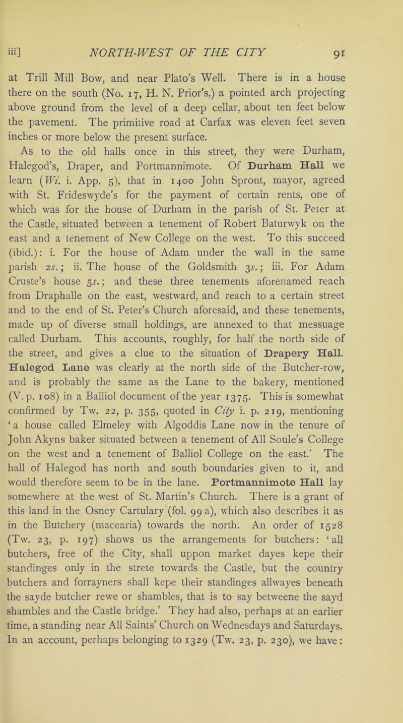 at Trill Mill Bow, and near Plato's Well. There is in a house there on the south (No. 17, H. N. Prior’s,) a pointed arch projecting above ground from the level of a deep cellar, about ten feet below the pavement. The primitive road at Carfax was eleven feet seven inches or more below the present surface. As to the old halls once in this street, they were Durham, Halegod’s, Draper, and Portmannimote. Of Durham Hall we learn [Wi. i. App. 5), that in 1400 John Spront, mayor, agreed with St. Frideswyde's for the payment of certain rents, one of which was for the house of Durham in the parish of St. Peter at the Castle, situated between a tenement of Robert Baturwyk on the east and a tenement of New College on the west. To this succeed (ibid.): i. For the house of Adam under the wall in the same parish 2s.; ii. The house of the Goldsmith 3s.; iii. For Adam Cruste’s house 3s.; and these three tenements aforenamed reach from Draphalle on the east, westward, and reach to a certain street and to the end of St. Peter’s Church aforesaid, and these tenements, made up of diverse small holdings, are annexed to that messuage called Durham. This accounts, roughly, for half the north side of the street, and gives a clue to the situation of Drapery Hall. Halegod. Lane was clearly at the north side of the Butcher-row, and is probably the same as the Lane to the bakery, mentioned (V. p. 108) in a Balliol document of the year 1375. This is somewhat confirmed by Tw. 22, p. 355, quoted in City i. p. 219, mentioning ‘ a house called Elmeley with Algoddis Lane now in the tenure of John Akyns baker situated between a tenement of All Soule’s College on the west and a tenement of Balliol College on the east.’ The hall of Halegod has north and south boundaries given to it, and would therefore seem to be in the lane. Portmannimote Hall lay somewhere at the west of St. Martin’s Church. There is a grant of this land in the Osney Cartulary (fol. 99 a), which also describes it as in the Butchery (macearia) towards the north. An order of 1528 (Tw. 23, p. 197) shows us the arrangements for butchers: ‘all butchers, free of the City, shall uppon market dayes kepe their standinges only in the strete towards the Castle, but the country butchers and forrayners shall kepe their standinges allwayes beneath the sayde butcher rewe or shambles, that is to say betweene the sayd shambles and the Castle bridge.’ They had also, perhaps at an earlier time, a standing near All Saints’ Church on Wednesdays and Saturdays. In an account, perhaps belonging to 1329 (Tw. 23, p. 230), we have: