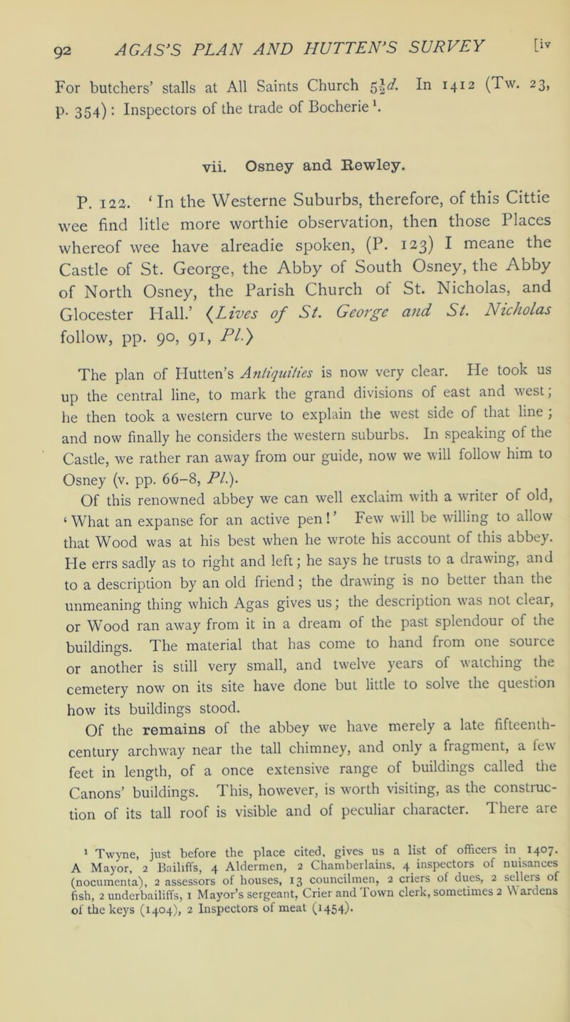 For butchers’ stalls at All Saints Church 5-ia7. In 1412 (Tw. 23, p. 354): Inspectors of the trade of Bocherie l. vii. Osney and Rewley. p. 122. ‘In the Westerne Suburbs, therefore, of this Cittie wee find litle more worthie observation, then those Places whereof wee have alreadie spoken, (P. 123) I meane the Castle of St. George, the Abby of South Osney, the Abby of North Osney, the Parish Church of St. Nicholas, and Glocester Hall.’ (Lives of St. George and St. Nicholas follow, pp. 90, 91, PI.) The plan of Hutten’s Antiquities is now very clear. He took us up the central line, to mark the grand divisions of east and west; he then took a western curve to explain the west side of that line ; and now finally he considers the western suburbs. In speaking of the Castle, we rather ran away from our guide, now we will follow him to Osney (v. pp. 66-8, PL). Of this renowned abbey we can well exclaim with a writer of old, ‘ What an expanse for an active pen! ’ Few will be willing to allow that Wood was at his best when he wrote his account of this abbey. He errs sadly as to right and left; he says he trusts to a drawing, and to a description by an old friend; the drawing is no better than the unmeaning thing which Agas gives us; the description w'as not clear, or Wood ran away from it in a dream of the past splendour of the buildings. The material that has come to hand from one source or another is still very small, and twelve years of watching the cemetery now on its site have done but little to solve the question how its buildings stood. Of the remains of the abbey we have merely a late fifteenth- century archway near the tall chimney, and only a fragment, a tew feet in length, of a once extensive range of buildings called the Canons’ buildings. This, however, is worth visiting, as the construc- tion of its tall roof is visible and of peculiar character. There are 1 Twyne, just before the place cited, gives us a list of officers in 1407. A Mayor, 2 Bailiffs, 4 Aldermen, 2 Chamberlains, 4 inspectors of nuisances (nocumenta), 2 assessors of houses, 13 councilmen, 2 criers of dues, 2 selleis of fish, 2 underbailiffs, i Mayor’s sergeant, Crier and lown clerk, sometimes 2 Wardens of the keys (1404), 2 Inspectors of meat (1454).