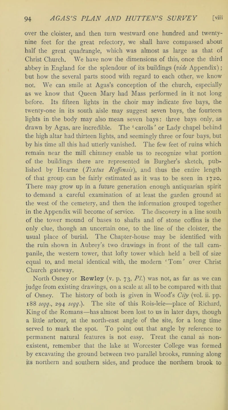 over the cloister, and then turn westward one hundred and twenty- nine feet for the great refectory, we shall have compassed about half the great quadrangle, which was almost as large as that of Christ Church. We have now the dimensions of this, once the third abbey in England for the splendour of its buildings (vide Appendix); but how the several parts stood with regard to each other, we know not. We can smile at Agas’s conception of the church, especially as we know that Queen Mary had Mass performed in it not long before. Its fifteen lights in the choir may indicate five bays, the twenty-one in its south aisle may suggest seven bays, the fourteen lights in the body may also mean seven bays: three bays only, as drawn by Agas, are incredible. The ‘ carolls ’ or Lady chapel behind the high altar had thirteen lights, and seemingly three or four bays, but by his time all this had utterly vanished. The few feet of ruins which remain near the mill chimney enable us to recognize what portion of the buildings there are represented in Burgher’s sketch, pub- lished by Hearne (Texlus Roffensis), and thus the entire length of that group can be fairly estimated as it was to be seen in 1720. There may grow up in a future generation enough antiquarian spirit to demand a careful examination of at least the garden ground at the west of the cemetery, and then the information grouped together in the Appendix will become of service. The discovery in a line south of the tower mound of bases to shafts and of stone coffins is the only clue, though an uncertain one, to the line of the cloister, the usual place of burial. The Chapter-house may be identified with the ruin shown in Aubrey’s two drawings in front of the tall cam- panile, the western tower, that lofty tower which held a bell of size equal to, and metal identical with, the modern ‘Tom’ over Christ Church gateway. North Osney or Rewley (v. p. 73, PI.) was not, as far as we can judge from existing drawings, on a scale at all to be compared with that of Osney. The history of both is given in Wood’s City (vol. ii. pp. 188 seqq., 294 seqq). The site of this Rois-leie—place of Richard, King of the Romans—has almost been lost to us in later days, though a little arbour, at the north-east angle of the site, for a long time served to mark the spot. To point out that angle by reference to permanent natural features is not easy. Treat the canal as non- existent, remember that the lake at Worcester College was formed by excavating the ground between two parallel brooks, running along its northern and southern sides, and produce the northern brook to