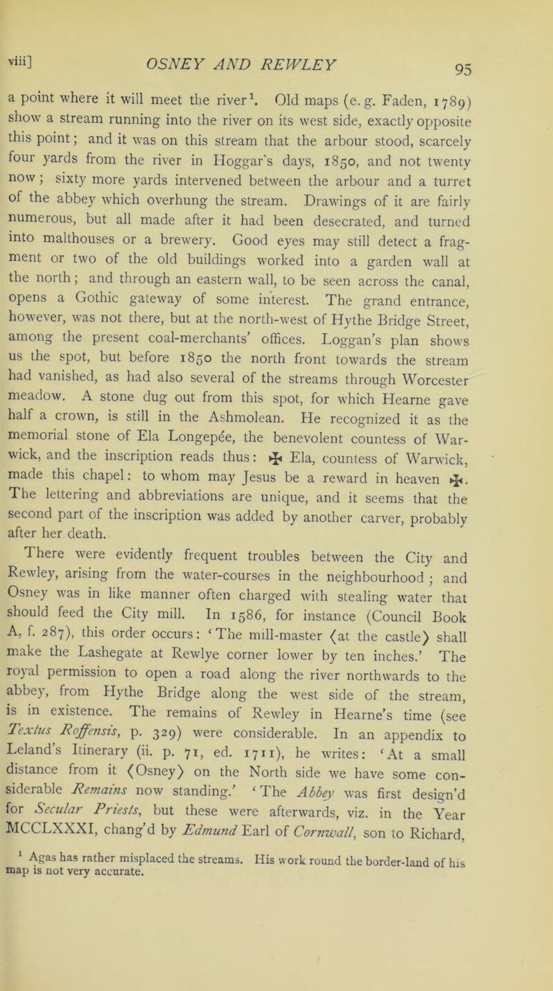 95 a point where it will meet the river1. Old maps (e. g. Faden, 1789) show a stream running into the river on its west side, exactly opposite this point; and it was on this stream that the arbour stood, scarcely four yards from the river in Hoggar's days, 1850, and not twenty now; sixty more yards intervened between the arbour and a turret of the abbey which overhung the stream. Drawings of it are fairly numerous, but all made after it had been desecrated, and turned into malthouses or a brewery. Good eyes may still detect a frag- ment or two of the old buildings worked into a garden wall at the north; and through an eastern wall, to be seen across the canal, opens a Gothic gateway of some interest. The grand entrance, however, was not there, but at the north-west of Hythe Bridge Street, among the present coal-merchants' offices. Loggan’s plan shows us the spot, but before 1850 the north front towards the stream had vanished, as had also several of the streams through Worcester meadow. A stone dug out from this spot, for which Hearne gave half a crown, is still in the Ashmolean. He recognized it as the memorial stone of Ela Longep^e, the benevolent countess of War- wick, and the inscription reads thus: ^ Ela, countess of Warwick, made this chapel: to whom may Jesus be a reward in heaven >J<. The lettering and abbreviations are unique, and it seems that the second part of the inscription was added by another carver, probably after her death. There were evidently frequent troubles between the City and Rewley, arising from the water-courses in the neighbourhood ; and Osney was in like manner often charged with stealing water that should feed the City mill. In 1586, for instance (Council Book A, f. 287), this order occurs: ‘The mill-master (at the castle) shall make the Lashegate at Rewlye corner lower by ten inches.’ The royal permission to open a road along the river northwards to the abbey, from Hythe Bridge along the west side of the stream, is in existence. The remains of Rewley in Hearne’s time (see Tex/us Roffensis, p. 329) were considerable. In an appendix to Leland s Itinerary (ii. p. 71, ed. 1711), he writes: ‘At a small distance from it (Osney) on the North side we have some con- siderable Remains now standing.’ ‘The Abbey was first design’d for Secular Priests, but these were afterwards, viz. in the Year MCCLXXXI, chang’d by Edmund Earl of Cornwall, son to Richard. 1 Agas has rather misplaced the streams. His work round the border-land of his map is not very accurate.