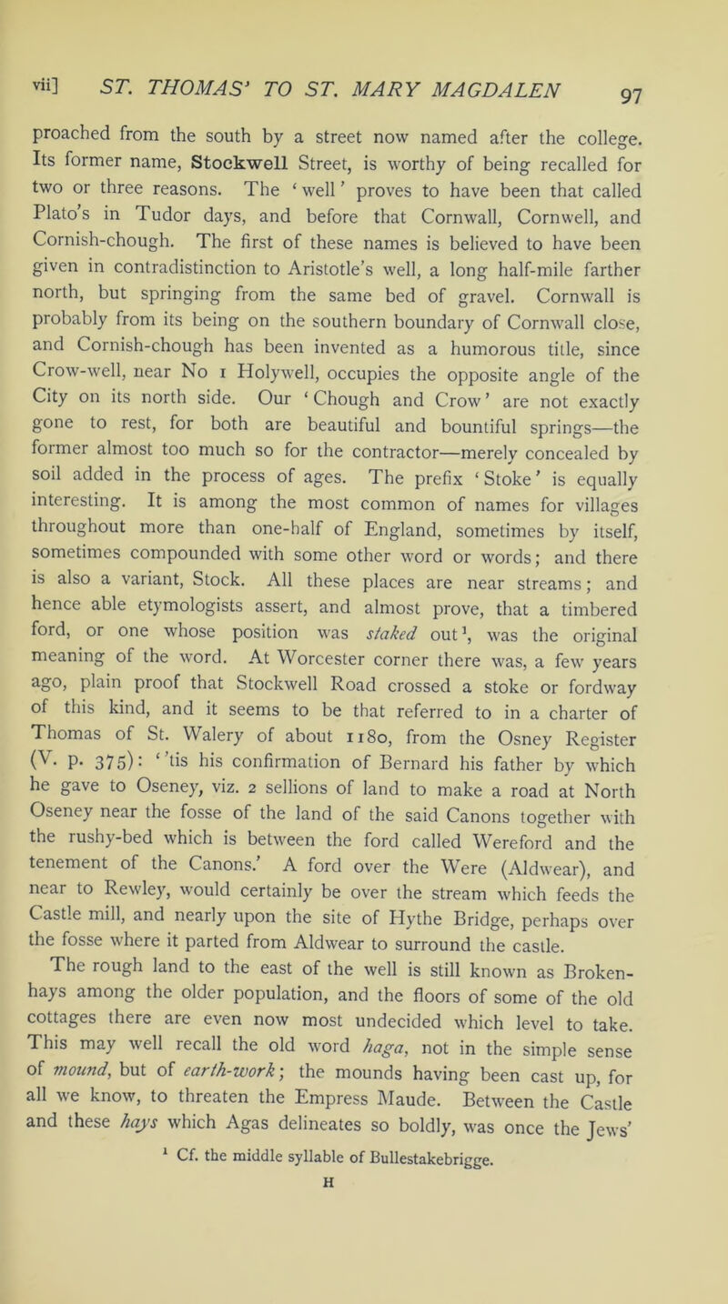 97 proached from the south by a street now named after the college. Its former name, Stockwell Street, is worthy of being recalled for two or three reasons. The ‘well’ proves to have been that called Plato’s in Tudor days, and before that Cornwall, Cornwell, and Cornish-chough. The first of these names is believed to have been given in contradistinction to Aristotle’s well, a long half-mile farther north, but springing from the same bed of gravel. Cornwall is probably from its being on the southern boundary of Cornwall close, and Cornish-chough has been invented as a humorous title, since Crow-well, near No i Holywell, occupies the opposite angle of the City on its north side. Our ‘ Chough and Crow ’ are not exactly gone to rest, for both are beautiful and bountiful springs—the former almost too much so for the contractor—merely concealed by soil added in the process of ages. The prefix ‘ Stoke ’ is equally interesting. It is among the most common of names for villages throughout more than one-half of England, sometimes by itself, sometimes compounded with some other word or words; and there is also a variant, Stock. All these places are near streams; and hence able etymologists assert, and almost prove, that a timbered ford, or one whose position was staked out1, was the original meaning of the word. At Worcester corner there was, a few years ago, plain proof that Stockwell Road crossed a stoke or fordway of this kind, and it seems to be that referred to in a charter of Thomas of St. Walery of about 1180, from the Osney Register (V- P- 375): ‘ ’ds his confirmation of Bernard his father by which he gave to Oseney, viz. 2 sellions of land to make a road at North Oseney near the fosse of the land of the said Canons together with the rushy-bed which is between the ford called Wereford and the tenement of the Canons. A ford over the Were (Aldwear), and near to Rewley, would certainly be over the stream which feeds the Castle mill, and nearly upon the site of Hythe Bridge, perhaps over the fosse where it parted from Aldwear to surround the castle. The rough land to the east of the well is still known as Broken- ha} s among the older population, and the floors of some of the old cottages there are even now most undecided which level to take. This may well recall the old word haga, not in the simple sense of mound, but of earth-work; the mounds having been cast up, for all we know, to threaten the Empress Maude. Between the Castle and these hays which Agas delineates so boldly, was once the Jews’ Cf. the middle syllable of Bullestakebrigge. H