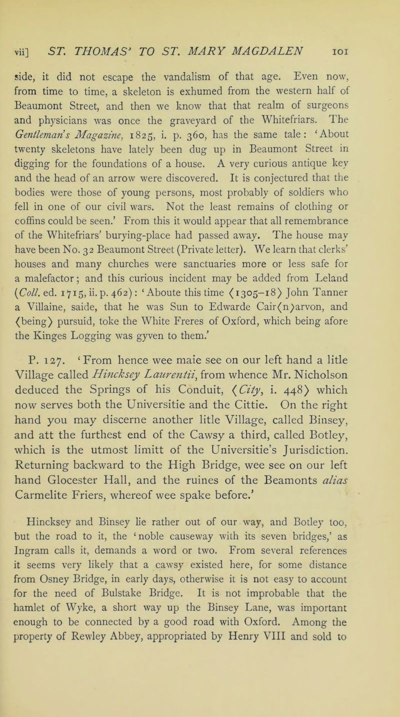 side, it did not escape the vandalism of that age. Even now, from time to time, a skeleton is exhumed from the western half of Beaumont Street, and then we know that that realm of surgeons and physicians was once the graveyard of the Whitefriars. The Gentlemans Magazine, 1825, i. p. 360, has the same tale: ‘About twenty skeletons have lately been dug up in Beaumont Street in digging for the foundations of a house. A very curious antique key and the head of an arrow were discovered. It is conjectured that the bodies were those of young persons, most probably of soldiers who fell in one of our civil wars. Not the least remains of clothing or coffins could be seen.’ From this it would appear that all remembrance of the Whitefriars’ burying-place had passed away. The house may have been No. 32 Beaumont Street (Private letter). We learn that clerks’ houses and many churches were sanctuaries more or less safe for a malefactor; and this curious incident may be added from Leland {Coll. ed. 1715, ii. p. 462) : ‘Aboute this time < 1305-18) John Tanner a Villaine, saide, that he was Sun to Edwarde Cair(n)arvon, and (being) pursuid, toke the White Freres of Oxford, which being afore the Kinges Logging was gyven to them.’ P. 127. ‘From hence wee maie see on our left hand a litle Village called Hincksey Laurentii, from whence Mr. Nicholson deduced the Springs of his Conduit, (City, i. 448) which now serves both the Universitie and the Cittie. On the right hand you may discerne another litle Village, called Binsey, and att the furthest end of the Cawsy a third, called Botley, which is the utmost limitt of the Universitie’s Jurisdiction. Returning backward to the High Bridge, wee see on our left hand Glocester Hall, and the ruines of the Beamonts alias Carmelite Friers, whereof wee spake before.’ Hincksey and Binsey lie rather out of our way, and Botley too, but the road to it, the ‘noble causeway with its seven bridges,’ as Ingram calls it, demands a word or two. From several references it seems very likely that a cawsy existed here, for some distance from Osney Bridge, in early days, otherwise it is not easy to account for the need of Bulstake Bridge. It is not improbable that the hamlet of Wyke, a short way up the Binsey Lane, was important enough to be connected by a good road with Oxford. Among the property of Rewley Abbey, appropriated by Henry VIII and sold to