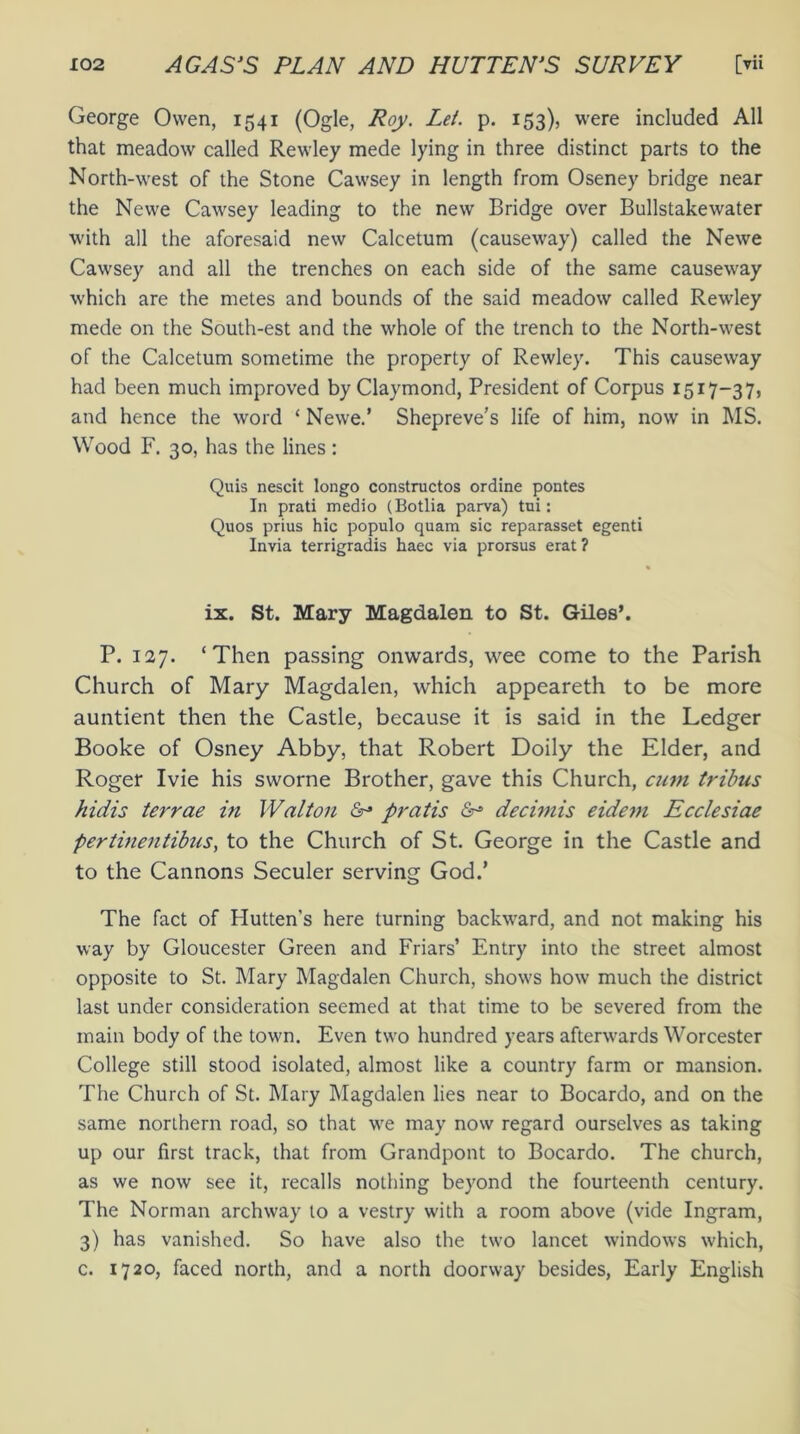 George Owen, 1541 (Ogle, Roy. Let. p. 153), were included All that meadow called Rewley mede lying in three distinct parts to the North-west of the Stone Cawsey in length from Oseney bridge near the Newe Cawsey leading to the new Bridge over Bullstakewater with all the aforesaid new Calcetum (causeway) called the Newe Cawsey and all the trenches on each side of the same causeway which are the metes and bounds of the said meadow called Rewley mede on the South-est and the whole of the trench to the North-west of the Calcetum sometime the property of Rewley. This causeway had been much improved by Claymond, President of Corpus 1517-37, and hence the word ‘ Newe.’ Shepreve’s life of him, now in MS. Wood F. 30, has the lines : Quis nescit longo constructos ordine pontes In prati medio (Botlia parva) tni: Quos prius hie populo quam sic reparasset egenti Invia terrigradis haec via prorsus erat ? ix. St. Mary Magdalen to St. Giles’. P. 127. ‘Then passing onwards, wee come to the Parish Church of Mary Magdalen, which appeareth to be more auntient then the Castle, because it is said in the Ledger Booke of Osney Abby, that Robert Doily the Elder, and Roger Ivie his sworne Brother, gave this Church, cum tribus hidis terrae in Walton & pratis <&■» decimis eidem Ecclesiae pertinentibus, to the Church of St. George in the Castle and to the Cannons Seculer serving God.’ The fact of Hutten's here turning backward, and not making his way by Gloucester Green and Friars’ Entry into the street almost opposite to St. Mary Magdalen Church, shows how much the district last under consideration seemed at that time to be severed from the main body of the town. Even two hundred years afterwards Worcester College still stood isolated, almost like a country farm or mansion. The Church of St. Mary Magdalen lies near to Bocardo, and on the same northern road, so that we may now regard ourselves as taking up our first track, that from Grandpont to Bocardo. The church, as we now see it, recalls nothing beyond the fourteenth century. The Norman archway to a vestry with a room above (vide Ingram, 3) has vanished. So have also the two lancet windows which, c. 1720, faced north, and a north doorway besides, Early English