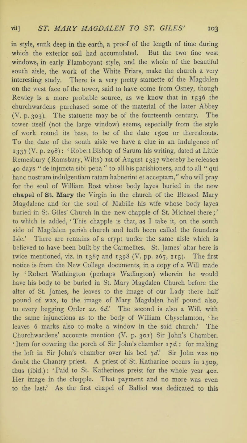 in style, sunk deep in the earth, a proof of the length of time during which the exterior soil had accumulated. But the two fine west windows, in early Flamboyant style, and the whole of the beautiful south aisle, the work of the White Friars, make the church a very interesting study. There is a very pretty statuette of the Magdalen on the west face of the tower, said to have come from Osney, though Rewley is a more probable source, as we know that in 1536 the churchwardens purchased some of the material of the latter Abbey (V. p. 303). The statuette may be of the fourteenth century. The tower itself (not the large window) seems, especially from the style of work round its base, to be of the date 1500 or thereabouts. To the date of the south aisle we have a clue in an indulgence of 1337 (V. p. 298): ‘ Robert Bishop of Sarum his writing, dated at Little Remesbury (Ramsbury, Wilts) 1st of August 1337 whereby he releases 40 days “ de injuncta sibi pena ” to all his parishioners, and to all “ qui hanc nostram indulgentiam ratam habuerint et acceptam,” who will pray for the soul of William Bost whose body layes buried in the new chapel of St. Mary the Virgin in the church of the Blessed Mary Magdalene and for the soul of Mabille his wife whose body layes buried in St. Giles’ Church in the new chappie of St. Michael there; ’ to which is added, ‘ This chappie is that, as I take it, on the south side of Magdalen parish church and hath been called the founders Isle.’ There are remains of a crypt under the same aisle which is believed to have been built by the Carmelites. St. James’ altar here is twice mentioned, viz. in 1387 and 1398 (V. pp. 267, 115). The first notice is from the New College documents, in a copy of a Will made by ‘ Robert Wathington (perhaps Watlington) wherein he would have his body to be buried in St. Mary Magdalen Church before the alter of St. James, he leaves to the image of our Lady there half pound of wax, to the image of Mary Magdalen half pound also, to every begging Order 2s. 6d.’ The second is also a Will, with the same injunctions as to the body of William Chyselamton, ‘ he leaves 6 marks also to make a window in the said church.’ The Churchwardens’ accounts mention (V. p. 301) Sir John’s Chamber. ‘ Item for covering the porch of Sir John’s chamber 17^.: for making the loft in Sir John’s chamber over his bed 7d! Sir John was no doubt the Chantry priest. A priest of St. Katharine occurs in 1509, thus (ibid.): ‘Paid to St. Katherines preist for the whole year 40^. Her image in the chappie. That payment and no more was even to the last.’ As the first chapel of Balliol was dedicated to this