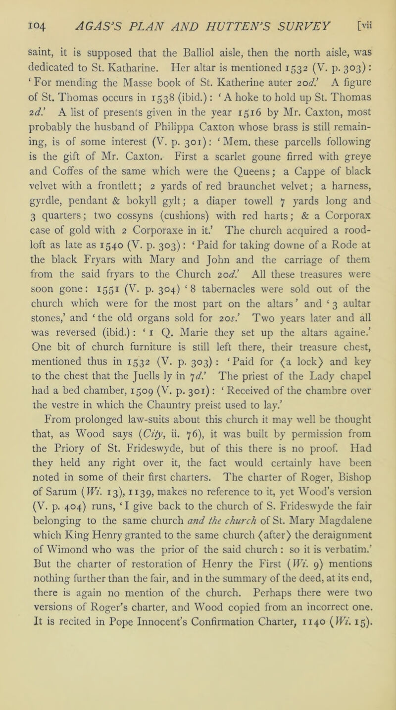 saint, it is supposed that the Balliol aisle, then the north aisle, was dedicated to St. Katharine. Her altar is mentioned 1532 (V. p. 303): ‘ For mending the Masse book of St. Katherine auter 20d! A figure of St. Thomas occurs in 1538 (ibid.): ‘ A hoke to hold up St. Thomas 2d.’ A list of presents given in the year 1516 by Mr. Caxton, most probably the husband of Philippa Caxton whose brass is still remain- ing, is of some interest (V. p. 301): ‘Mem. these parcells following is the gift of Mr. Caxton. First a scarlet goune firred with greye and Coffes of the same which were the Queens; a Cappe of black velvet with a frontlett; 2 yards of red braunchet velvet; a harness, gyrdle, pendant & bokyll gylt; a diaper towell 7 yards long and 3 quarters; two cossyns (cushions) with red harts; & a Corporax case of gold with 2 Corporaxe in it.’ The church acquired a rood- loft as late as 1540 (V. p. 303): ‘Paid for taking downe of a Rode at the black Fryars with Mary and John and the carriage of them from the said fryars to the Church 20d! All these treasures were soon gone: 1551 (V. p. 304) ‘8 tabernacles were sold out of the church which were for the most part on the altars ’ and ‘ 3 aultar stones,’ and ‘the old organs sold for 205'/ Two years later and all was reversed (ibid.): ‘ 1 Q. Marie they set up the altars againe.’ One bit of church furniture is still left there, their treasure chest, mentioned thus in 1532 (V. p. 303) : ‘Paid for (a lock) and key to the chest that the Juells ly in 7d! The priest of the Lady chapel had a bed chamber, 1509 (V. p. 301): ‘ Received of the chambre over the vestre in which the Chauntry preist used to lay.’ From prolonged law-suits about this church it may well be thought that, as Wood says {City, ii. 76), it was built by permission from the Priory of St. Frideswyde, but of this there is no proof. Had they held any right over it, the fact would certainly have been noted in some of their first charters. The charter of Roger, Bishop of Sarum (Wi. 13), 1139, makes no reference to it, yet Wood’s version (V. p. 404) runs, ‘ I give back to the church of S. Frideswyde the fair belonging to the same church and the church of St. Mary Magdalene which King Henry granted to the same church (after) the deraignment of Wimond who was the prior of the said church : so it is verbatim.’ But the charter of restoration of Henry the First (Wi. 9) mentions nothing further than the fair, and in the summary of the deed, at its end, there is again no mention of the church. Perhaps there were two versions of Roger’s charter, and Wood copied from an incorrect one. It is recited in Pope Innocent’s Confirmation Charter, 1140 (Wi. 15).