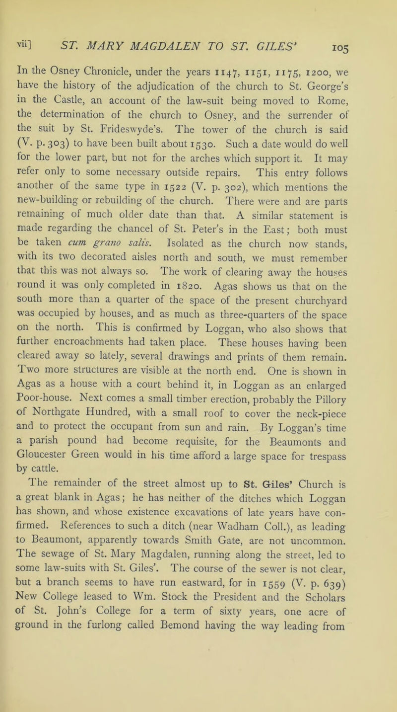 !Q5 In the Osney Chronicle, under the years 1147, 1151, 1175, 1200, we have the history of the adjudication of the church to St. George’s in the Castle, an account of the law-suit being moved to Rome, the determination of the church to Osney, and the surrender of the suit by St. Frideswyde’s. The tower of the church is said (V. p. 303) to have been built about 1530. Such a date would do well lor the lower part, but not for the arches which support it. It may refer only to some necessary outside repairs. This entry follows another of the same type in 1522 (V. p. 302), which mentions the new-building or rebuilding of the church. There were and are parts remaining of much older date than that. A similar statement is made regarding the chancel of St. Peter’s in the East; both must be taken cum gratio salis. Isolated as the church now stands, with its two decorated aisles north and south, we must remember that this was not always so. The work of clearing away the houses round it was only completed in 1820. Agas shows us that on the south more than a quarter of the space of the present churchyard was occupied by houses, and as much as three-quarters of the space on the north. 1 his is confirmed by Loggan, who also shows that further encroachments had taken place. These houses having been cleared away so lately, several drawings and prints of them remain. Two more structures are visible at the north end. One is shown in Agas as a house with a court behind it, in Loggan as an enlarged Poor-house. Next comes a small timber erection, probably the Pillory of Northgate Hundred, with a small roof to cover the neck-piece and to protect the occupant from sun and rain. By Loggan’s time a parish pound had become requisite, for the Beaumonts and Gloucester Green would in his time afford a large space for trespass by cattle. The remainder of the street almost up to St. Giles’ Church is a great blank in Agas; he has neither of the ditches which Loggan has shown, and whose existence excavations of late years have con- firmed. References to such a ditch (near Wadham Coll.), as leading to Beaumont, apparently towards Smith Gate, are not uncommon. The sewage of St. Mary Magdalen, running along the street, led to some law-suits with St. Giles’. The course of the sewer is not clear, but a branch seems to have run eastward, for in 1559 (V. p. 639) New College leased to Wm. Stock the President and the Scholars of St. John’s College for a term of sixty years, one acre of ground in the furlong called Bemond having the way leading from