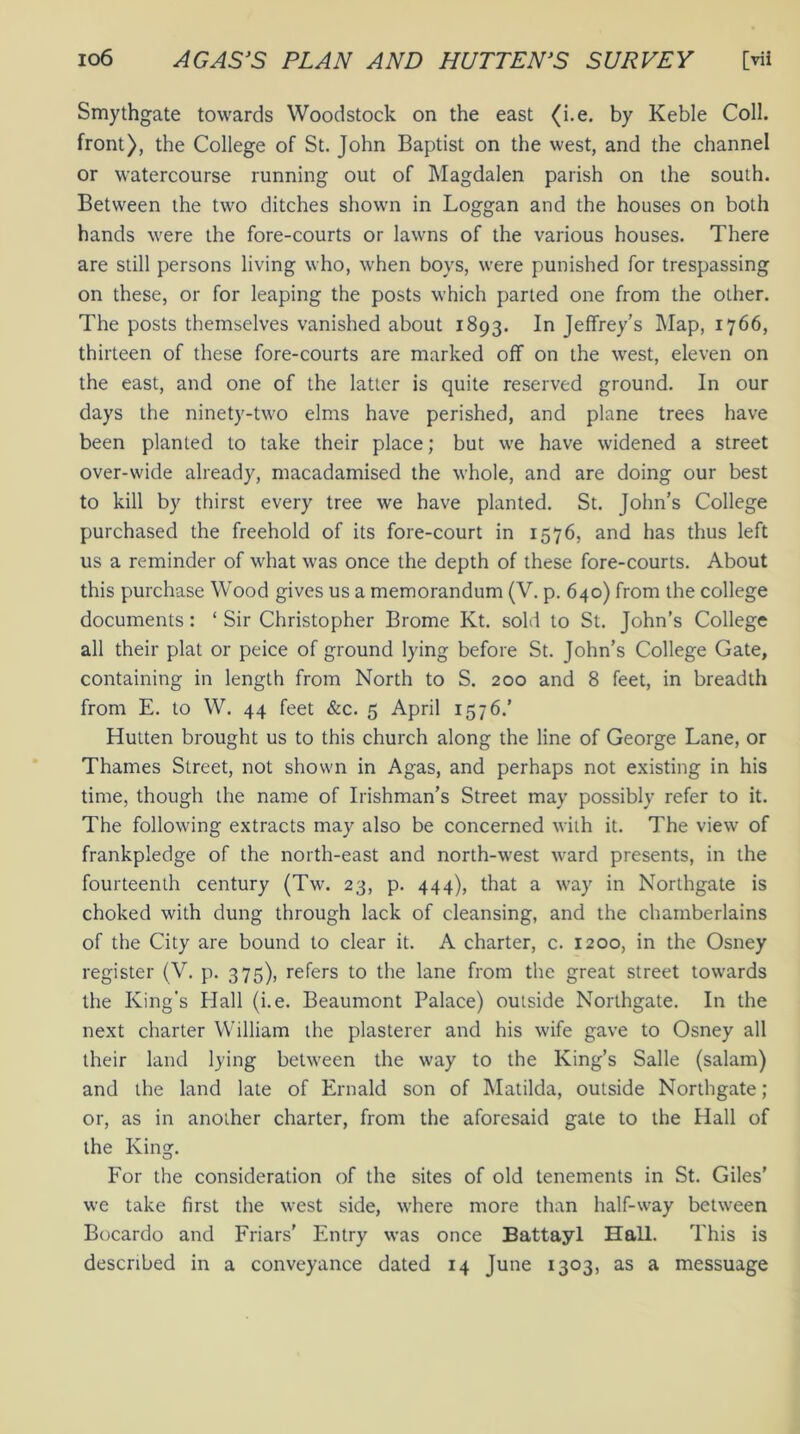 Smythgate towards Woodstock on the east (i.e. by Keble Coll, front), the College of St. John Baptist on the west, and the channel or watercourse running out of Magdalen parish on the south. Between the two ditches shown in Loggan and the houses on both hands were the fore-courts or lawns of the various houses. There are still persons living who, when boys, were punished for trespassing on these, or for leaping the posts which parted one from the other. The posts themselves vanished about 1893. In Jeffrey’s Map, 1766, thirteen of these fore-courts are marked off on the west, eleven on the east, and one of the latter is quite reserved ground. In our days the ninety-two elms have perished, and plane trees have been planted to take their place; but we have widened a street over-wide already, macadamised the whole, and are doing our best to kill by thirst every tree we have planted. St. John’s College purchased the freehold of its fore-court in 1576, and has thus left us a reminder of what was once the depth of these fore-courts. About this purchase Wood gives us a memorandum (V. p. 640) from the college documents: ‘ Sir Christopher Brome Kt. sold to St. John’s College all their plat or peice of ground lying before St. John’s College Gate, containing in length from North to S. 200 and 8 feet, in breadth from E. to W. 44 feet &c. 5 April 1576/ Hutten brought us to this church along the line of George Lane, or Thames Street, not shown in Agas, and perhaps not existing in his time, though the name of Irishman’s Street may possibly refer to it. The following extracts may also be concerned with it. The view of frankpledge of the north-east and north-west ward presents, in the fourteenth century (Tw. 23, p. 444), that a way in Northgate is choked with dung through lack of cleansing, and the chamberlains of the City are bound to clear it. A charter, c. 1200, in the Osney register (V. p. 375), refers to the lane from the great street towards the King's Hall (i.e. Beaumont Palace) outside Northgate. In the next charter William the plasterer and his wife gave to Osney all their land lying between the way to the King’s Salle (salam) and the land late of Ernald son of Matilda, outside Northgate; or, as in another charter, from the aforesaid gale to the Hall of the King. For the consideration of the sites of old tenements in St. Giles' we take first the west side, where more than half-way between Bocardo and Friars' Entry was once Battayl Hall. This is described in a conveyance dated 14 June 1303, as a messuage