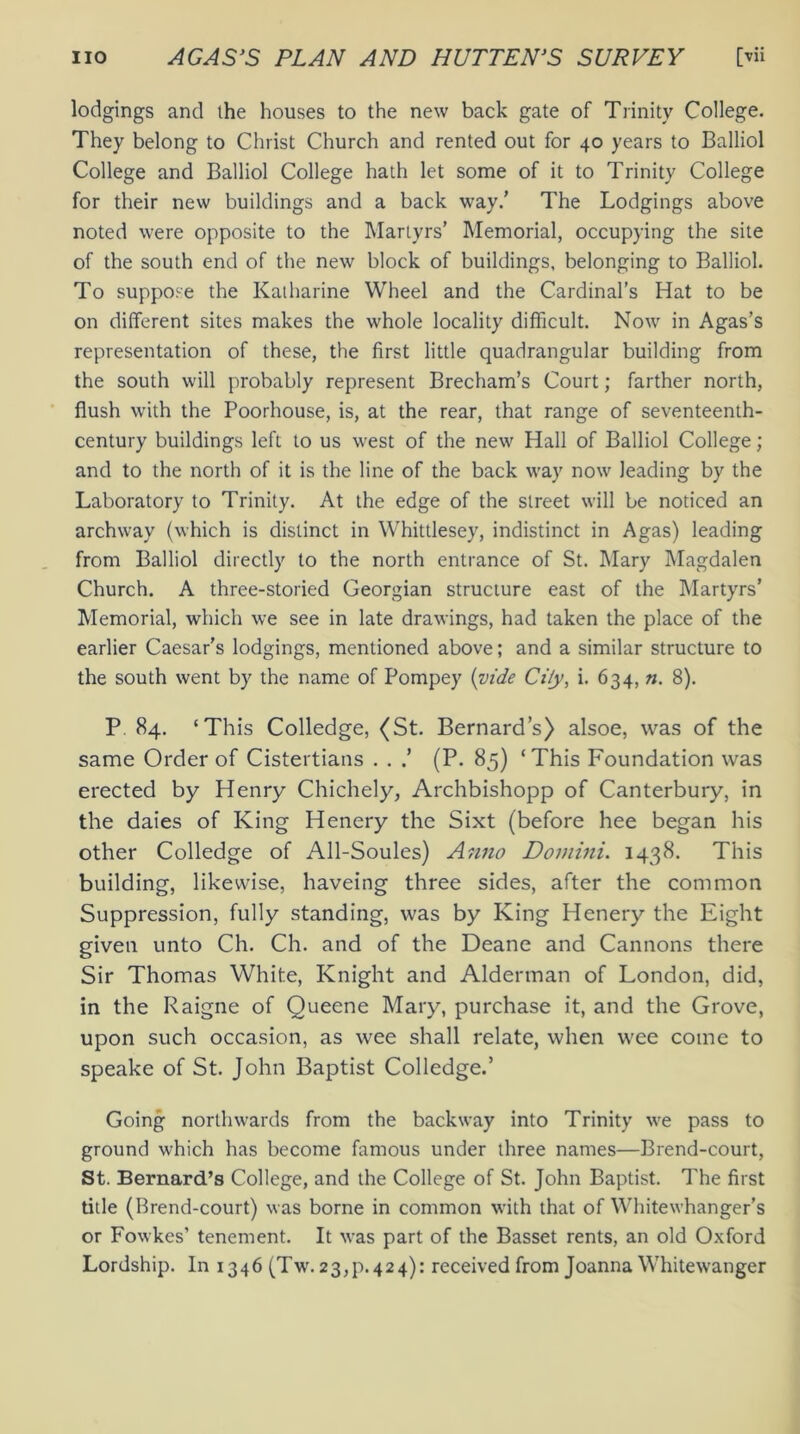 lodgings and the houses to the new back gate of Trinity College. They belong to Christ Church and rented out for 40 years to Balliol College and Balliol College hath let some of it to Trinity College for their new buildings and a back way/ The Lodgings above noted were opposite to the Martyrs’ Memorial, occupying the site of the south end of the new block of buildings, belonging to Balliol. To suppose the Katharine Wheel and the Cardinal’s Hat to be on different sites makes the whole locality difficult. Now in Agas’s representation of these, the first little quadrangular building from the south will probably represent Brecham’s Court; farther north, flush with the Poorhouse, is, at the rear, that range of seventeenth- century buildings left to us west of the new Hall of Balliol College; and to the north of it is the line of the back way now leading by the Laboratory to Trinity. At the edge of the street will be noticed an archway (which is distinct in Whittlesey, indistinct in Agas) leading from Balliol directly to the north entrance of St. Mary Magdalen Church. A three-storied Georgian structure east of the Martyrs’ Memorial, which we see in late drawings, had taken the place of the earlier Caesar’s lodgings, mentioned above; and a similar structure to the south went by the name of Pompey {vide Cily, i. 634, n. 8). P 84. ‘This Colledge, (St. Bernard’s) alsoe, was of the same Order of Cistertians . . / (P. 85) ‘This Foundation was erected by Henry Chichely, Archbishopp of Canterbury, in the daies of King Henery the Sixt (before hee began his other Colledge of All-Soules) Anno Domini. 1438. This building, likewise, haveing three sides, after the common Suppression, fully standing, was by King Henery the Eight given unto Ch. Ch. and of the Deane and Cannons there Sir Thomas White, Knight and Alderman of London, did, in the Raigne of Queene Mary, purchase it, and the Grove, upon such occasion, as wee shall relate, when wee come to speake of St. John Baptist Colledge.’ Going northwards from the backway into Trinity we pass to ground which has become famous under three names—Brend-court, St. Bernard’s College, and the College of St. John Baptist. The first title (Brend-court) was borne in common with that of Whitewhanger’s or Fowkes’ tenement. It was part of the Basset rents, an old Oxford Lordship. In 1346 (Tw. 23^.424): received from Joanna Whitewanger