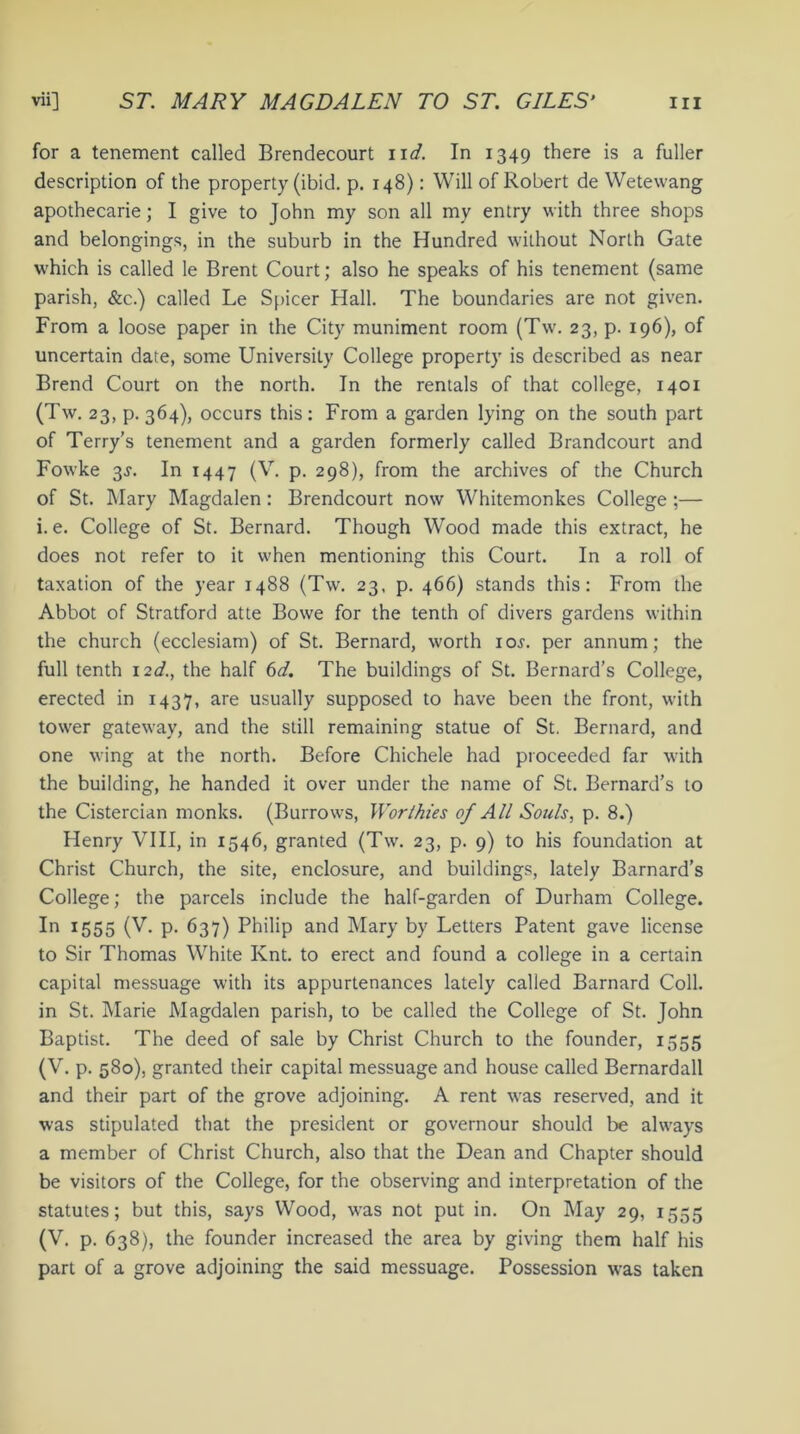 for a tenement called Brendecourt nd. In 1349 there is a fuller description of the property (ibid. p. 148): Will of Robert de Wetewang apothecarie; I give to John my son all my entry with three shops and belongings, in the suburb in the Hundred without North Gate which is called le Brent Court; also he speaks of his tenement (same parish, &c.) called Le Spicer Hall. The boundaries are not given. From a loose paper in the City muniment room (Tw. 23, p. 196), of uncertain date, some University College property is described as near Brend Court on the north. In the rentals of that college, 1401 (Tw. 23, p.364), occurs this: From a garden lying on the south part of Terry’s tenement and a garden formerly called Brandcourt and Fowke 3s. In 1447 (V. p. 298), from the archives of the Church of St. Mary Magdalen : Brendcourt now Whitemonkes College ;— i. e. College of St. Bernard. Though Wood made this extract, he does not refer to it when mentioning this Court. In a roll of taxation of the year 1488 (Tw. 23, p. 466) stands this: From the Abbot of Stratford atte Bowe for the tenth of divers gardens within the church (ecclesiam) of St. Bernard, worth ior. per annum; the full tenth 12d., the half 6d. The buildings of St. Bernard’s College, erected in 1437, are usually supposed to have been the front, with tower gateway, and the still remaining statue of St. Bernard, and one wing at the north. Before Chichele had proceeded far with the building, he handed it over under the name of St. Bernard’s to the Cistercian monks. (Burrows, Worthies of All Souls, p. 8.) Henry VIII, in 1546, granted (Tw. 23, p. 9) to his foundation at Christ Church, the site, enclosure, and buildings, lately Barnard’s College; the parcels include the half-garden of Durham College. In 1555 (V. p. 637) Philip and Mary by Letters Patent gave license to Sir Thomas White Knt. to erect and found a college in a certain capital messuage with its appurtenances lately called Barnard Coll, in St. Marie Magdalen parish, to be called the College of St. John Baptist. The deed of sale by Christ Church to the founder, 1555 (V. p. 580), granted their capital messuage and house called Bernardall and their part of the grove adjoining. A rent was reserved, and it was stipulated that the president or governour should be always a member of Christ Church, also that the Dean and Chapter should be visitors of the College, for the observing and interpretation of the statutes; but this, says Wood, was not put in. On May 29, 1555 (V. p. 638), the founder increased the area by giving them half his part of a grove adjoining the said messuage. Possession was taken