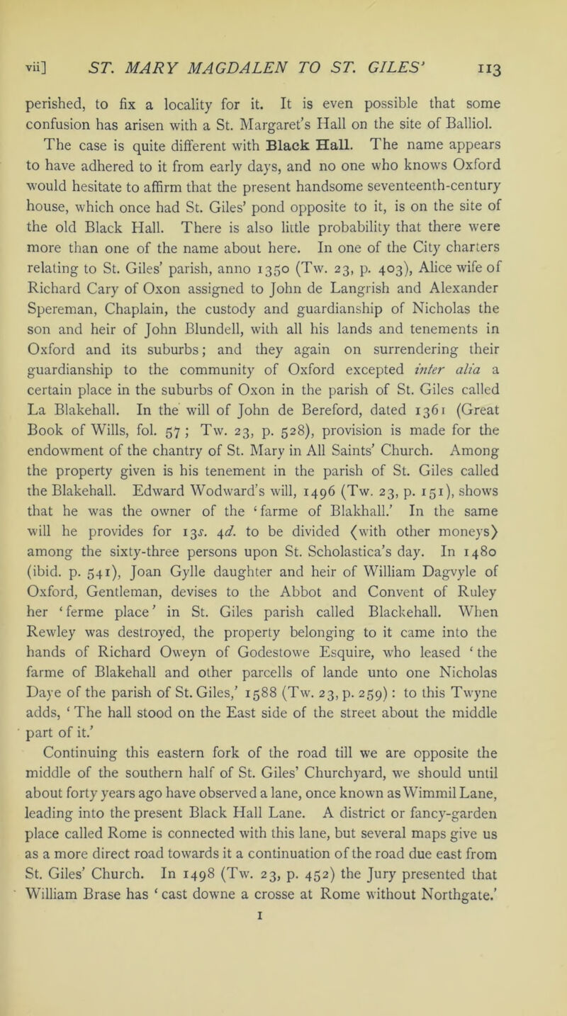 perished, to fix a locality for it. It is even possible that some confusion has arisen with a St. Margaret’s Hall on the site of Balliol. The case is quite different with Black Hall. The name appears to have adhered to it from early days, and no one who knows Oxford would hesitate to affirm that the present handsome seventeenth-century house, which once had St. Giles’ pond opposite to it, is on the site of the old Black Hall. There is also little probability that there were more than one of the name about here. In one of the City charters relating to St. Giles’ parish, anno 1350 (Tw. 23, p. 403), Alice wife of Richard Cary of Oxon assigned to John de Langrish and Alexander Spereman, Chaplain, the custody and guardianship of Nicholas the son and heir of John Blundell, w’ilh all his lands and tenements in Oxford and its suburbs; and they again on surrendering their guardianship to the community of Oxford excepted infer alia a certain place in the suburbs of Oxon in the parish of St. Giles called La Blakehall. In the will of John de Bereford, dated 1361 (Great Book of Wills, fol. 57; Tw. 23, p. 528), provision is made for the endowment of the chantry of St. Mary in All Saints’ Church. Among the property given is his tenement in the parish of St. Giles called the Blakehall. Edward Wodward’s will, 1496 (Tw. 23, p. 151), shows that he was the owner of the ‘farme of Blakhall.’ In the same will he provides for 13J. 4d. to be divided (with other moneys) among the sixty-three persons upon St. Scholastica’s day. In 1480 (ibid. p. 541), Joan Gylle daughter and heir of William Dagvyle of Oxford, Gentleman, devises to the Abbot and Convent of Ruley her ‘ ferme place ’ in St. Giles parish called Blackehall. When Rewley was destroyed, the property belonging to it came into the hands of Richard Oweyn of Godestowe Esquire, who leased ‘ the farme of Blakehall and other parcells of lande unto one Nicholas Daye of the parish of St. Giles,’ 1588 (Tw. 23, p. 259): to this Twyne adds, ‘ The hall stood on the East side of the street about the middle part of it.’ Continuing this eastern fork of the road till we are opposite the middle of the southern half of St. Giles’ Churchyard, we should until about forty years ago have observed a lane, once known as Wimmil Lane, leading into the present Black Hall Lane. A district or fancy-garden place called Rome is connected with this lane, but several maps give us as a more direct road towards it a continuation of the road due east from St. Giles’ Church. In 1498 (Tw. 23, p. 452) the Jury presented that William Brase has ‘ cast downe a crosse at Rome without Northgate.’ 1