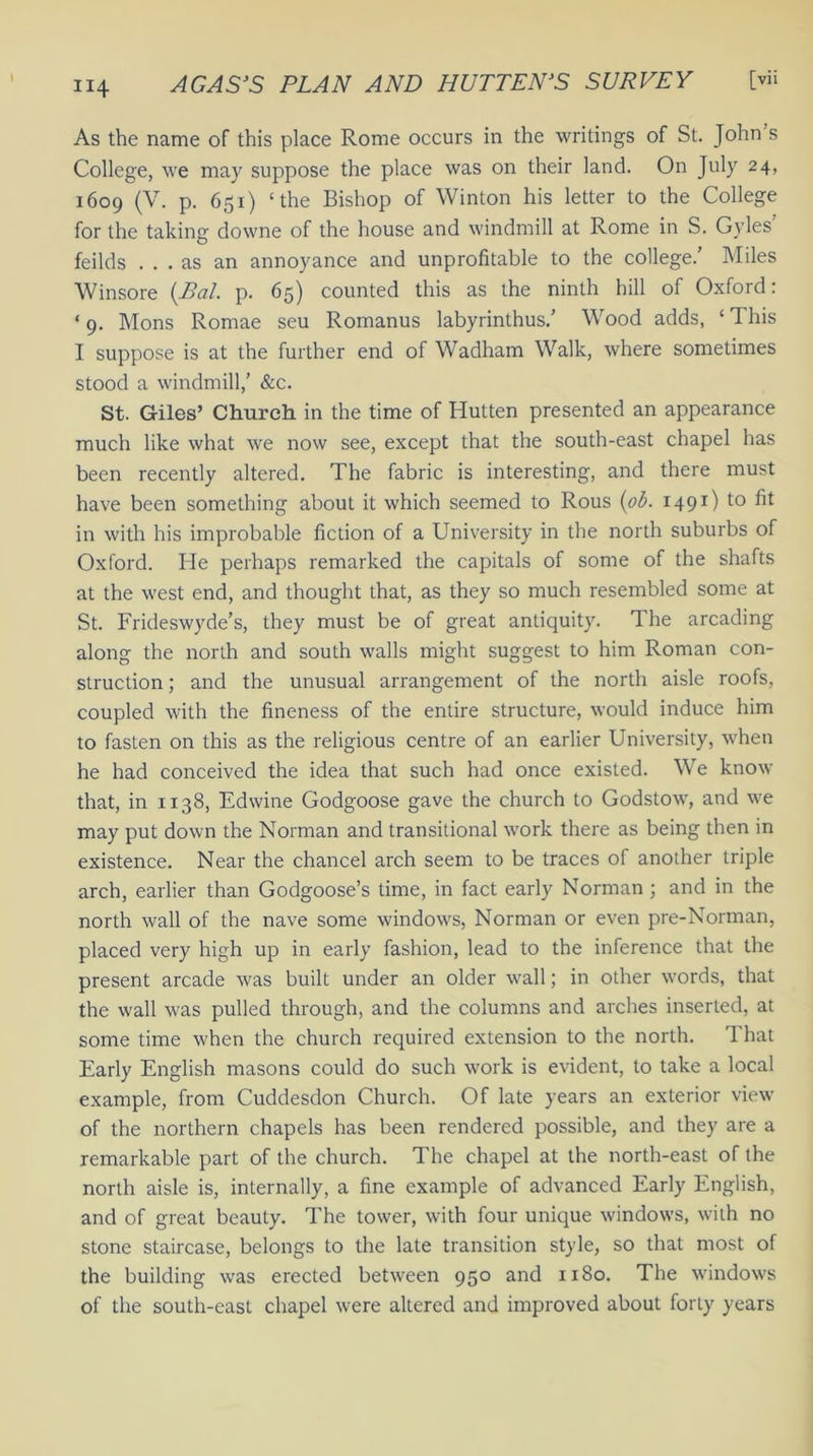 As the name of this place Rome occurs in the writings of St. John’s College, we may suppose the place was on their land. On July 24, 1609 (V. p. 651) ‘the Bishop of Winton his letter to the College for the taking downe of the house and windmill at Rome in S. Gyles feilds ... as an annoyance and unprofitable to the college/ Miles Winsore (Pal. p. 65) counted this as the ninth hill of Oxford: ‘ 9. Mons Romae seu Romanus labyrinthus/ Wood adds, ‘ This I suppose is at the further end of Wadham Walk, where sometimes stood a windmill,’ &c. St. Giles’ Church in the time of Hutten presented an appearance much like what we now see, except that the south-east chapel has been recently altered. The fabric is interesting, and there must have been something about it which seemed to Rous (ob. 1491) to fit in with his improbable fiction of a University in the north suburbs of Oxford. He perhaps remarked the capitals of some of the shafts at the west end, and thought that, as they so much resembled some at St. Frideswyde’s, they must be of great antiquity. The arcading along the north and south walls might suggest to him Roman con- struction ; and the unusual arrangement of the north aisle roofs, coupled with the fineness of the entire structure, would induce him to fasten on this as the religious centre of an earlier University, when he had conceived the idea that such had once existed. We know that, in 1138, Edwine Godgoose gave the church to Godstow, and we may put down the Norman and transitional w'ork there as being then in existence. Near the chancel arch seem to be traces of another triple arch, earlier than Godgoose’s time, in fact early Norman; and in the north wall of the nave some windows, Norman or even pre-Norman, placed very high up in early fashion, lead to the inference that the present arcade was built under an older w7all; in other words, that the wall w-as pulled through, and the columns and arches inserted, at some time when the church required extension to the north. That Early English masons could do such work is evident, to take a local example, from Cuddesdon Church. Of late years an exterior view of the northern chapels has been rendered possible, and they are a remarkable part of the church. The chapel at the north-east of the north aisle is, internally, a fine example of advanced Early English, and of great beauty. The towfer, with four unique windows, with no stone staircase, belongs to the late transition style, so that most of the building was erected between 950 and 1180. The windows of the south-east chapel were altered and improved about forty years