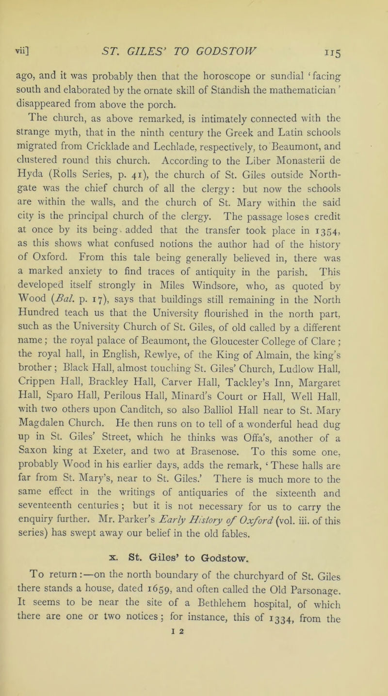 ago, and it was probably then that the horoscope or sundial ‘ facing south and elaborated by the ornate skill of Standish the mathematician ’ disappeared from above the porch. The church, as above remarked, is intimately connected with the strange myth, that in the ninth century the Greek and Latin schools migrated from Cricklade and Lechlade, respectively, to Beaumont, and clustered round this church. According to the Liber Monasterii de Hyda (Rolls Series, p. 41), the church of St. Giles outside North- gate was the chief church of all the clergy: but now the schools are within the walls, and the church of St. Mary within the said city is the principal church of the clergy. The passage loses credit at once by its being, added that the transfer took place in 1354, as this shows what confused notions the author had of the history of Oxford. From this tale being generally believed in, there was a marked anxiety to find traces of antiquity in the parish. This developed itself strongly in Miles Windsore, who, as quoted by Wood (.Bal. p. 17), says that buildings still remaining in the North Hundred teach us that the University flourished in the north part, such as the University Church of St. Giles, of old called by a different name ; the royal palace of Beaumont, the Gloucester College of Clare ; the royal hall, in English, Rewlye, of the King of Almain, the king’s brother ; Black Hall, almost touching St. Giles’ Church, Ludlow Hall, Crippen Hall, Brackley Hall, Carver Hall, Tackley’s Inn, Margaret Hall, Sparo Hall, Perilous Hall, Minard’s Court or Hall, Well Hall, with two others upon Canditch, so also Balliol Hall near to St. Mary Magdalen Church. He then runs on to tell of a wonderful head dug up in St. Giles’ Street, which he thinks was Offa’s, another of a Saxon king at Exeter, and two at Brasenose. To this some one, probably Wood in his earlier days, adds the remark, ‘ These halls are far from St. Mary’s, near to St. Giles.’ There is much more to the same effect in the writings of antiquaries of the sixteenth and seventeenth centuries ; but it is not necessary for us to carry the enquiry further. Mr. Parker's Early History of Oxford (vol. iii. of this series) has swept away our belief in the old fables. x. St. Giles’ to Godstow. To return:—on the north boundary of the churchyard of St. Giles there stands a house, dated 1659, and often called the Old Parsonage. It seems to be near the site of a Bethlehem hospital, of which there are one or two notices; for instance, this of 1334, from the