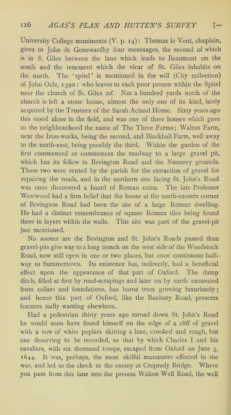 University College muniments (V. p. 14): Thomas le Vent, chaplain, gives to John de Gonewardby four messuages, the second of which is in S. Giles between the lane which leads to Beaumont on the south and the tenement which the vicar of St. Giles inhabits on the north. The ‘ spitel ’ is mentioned in the will (City collection) of John Ocle, 1390 : who leaves to each poor person within the Spitel near the church of St. Giles 2d. Not a hundred yards north of the church is left a stone house, almost the only one of its kind, lately acquired by the Trustees of the Sarah Acland Home. Sixty years ago this stood alone in the field, and was one of three houses which gave to the neighbourhood the name of The Three Farms; Walton Farm, near the Iron-works, being the second, and Blackhall Farm, well away to the north-east, being possibly the third. Within the garden of the first commenced or commences the roadway to a large gravel pit, which has its fellow in Bevington Road and the Nunnery grounds. These two were rented by the parish for the extraction of gravel for repairing the roads, and in the northern one facing St. John's Road was once discovered a hoard of Roman coins. The late Professor Westwood had a firm belief that the house at the north-eastern corner of Bevington Road had been the site of a large Roman dwelling. He had a distinct remembrance of square Roman tiles being found there in layers within the walls. This site was part of the gravel-pit just mentioned. No sooner are the Bevington and St. John’s Roads passed than gravel-pits give way to a long trench on the west side of the Woodstock Road, now still open in one or two places, but once continuous half- way to Summertown. Its existence has, indirectly, had a beneficial effect upon the appearance of that part of Oxford. The damp ditch, filled at first by road-scrapings and later on by earth excavated from cellars and foundations, has borne trees growing luxuriantly; and hence this part of Oxford, like the Banbury Road, presents features sadly wanting elsewhere. Had a pedestrian thirty years ago turned down St. John’s Road he would soon have found himself on the edge of a cliff of gravel with a row of white poplars skirting a lane, crooked and rough, but one deserving to be recorded, as that by which Charles I and his cavaliers, with six thousand troops, escaped from Oxford on June 3, 1644. It was, perhaps, the most skilful manoeuvre effected in the war, and led to the check to the enemy at Cropredy Bridge. Where you pass from this lane into the present Walton Well Road, the well