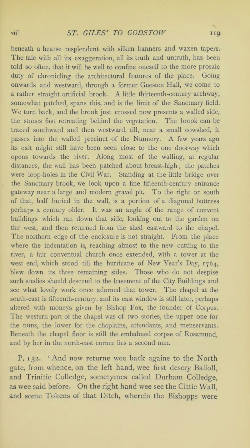 beneath a hearse resplendent with silken banners and waxen tapers. The tale with all its exaggeration, all its truth and untruth, has been told so often, that it will be well to confine oneself to the more prosaic duty of chronicling the architectural features of the place. Going onwards and westward, through a former Guesten Hall, we come to a rather straight artificial brook. A little thirteenth-century archway, somewhat patched, spans this, and is the limit of the Sanctuary field. We turn back, and the brook just crossed now presents a walled side, the stones fast retreating behind the vegetation. The brook can be traced southward and then westward, till, near a small cowshed, it passes into the walled precinct of the Nunnery. A few years ago its exit might still have been seen close to the one doorway which opens towards the river. Along most of the walling, at regular distances, the wall has been patched about breast-high; the patches were loop-holes in the Civil War. Standing at the little bridge over the Sanctuary brook, we look upon a fine fifteenth-century entrance gateway near a large and modern gravel pit. To the right or south of that, half buried in the wall, is a portion of a diagonal buttress perhaps a century older. It was an angle of the range of convent buildings which ran down that side, looking out to the garden on the west, and then returned from the shed eastward to the chapel. The northern edge of the enclosure is not straight. From the place where the indentation is, reaching almost to the new cutting to the river, a fair conventual church once extended, with a tower at the west end, which stood till the hurricane of New Year’s Day, 1764, blew down its three remaining sides. Those who do not despise such studies should descend to the basement of the City Buildings and see what lovely work once adorned that tower. The chapel at the south-east is fifteenth-century, and its east window is still later, perhaps altered with moneys given by Bishop Fox, the founder of Corpus. The western part of the chapel was of two stories, the upper one for the nuns, the lower for the chaplains, attendants, and menservants. Beneath the chapel floor is still the embalmed corpse of Rosamund, and by her in the north-east corner lies a second nun. P. 132. ‘And now returne wee back againe to the North gate, from whence, on the left hand, wee first descry Balioll, and Trinitie Colledge, sometymes called Durham Colledge, as wee said before. On the right hand wee see the Cittie Wall, and some Tokens of that Ditch, wherein the Bishopps were