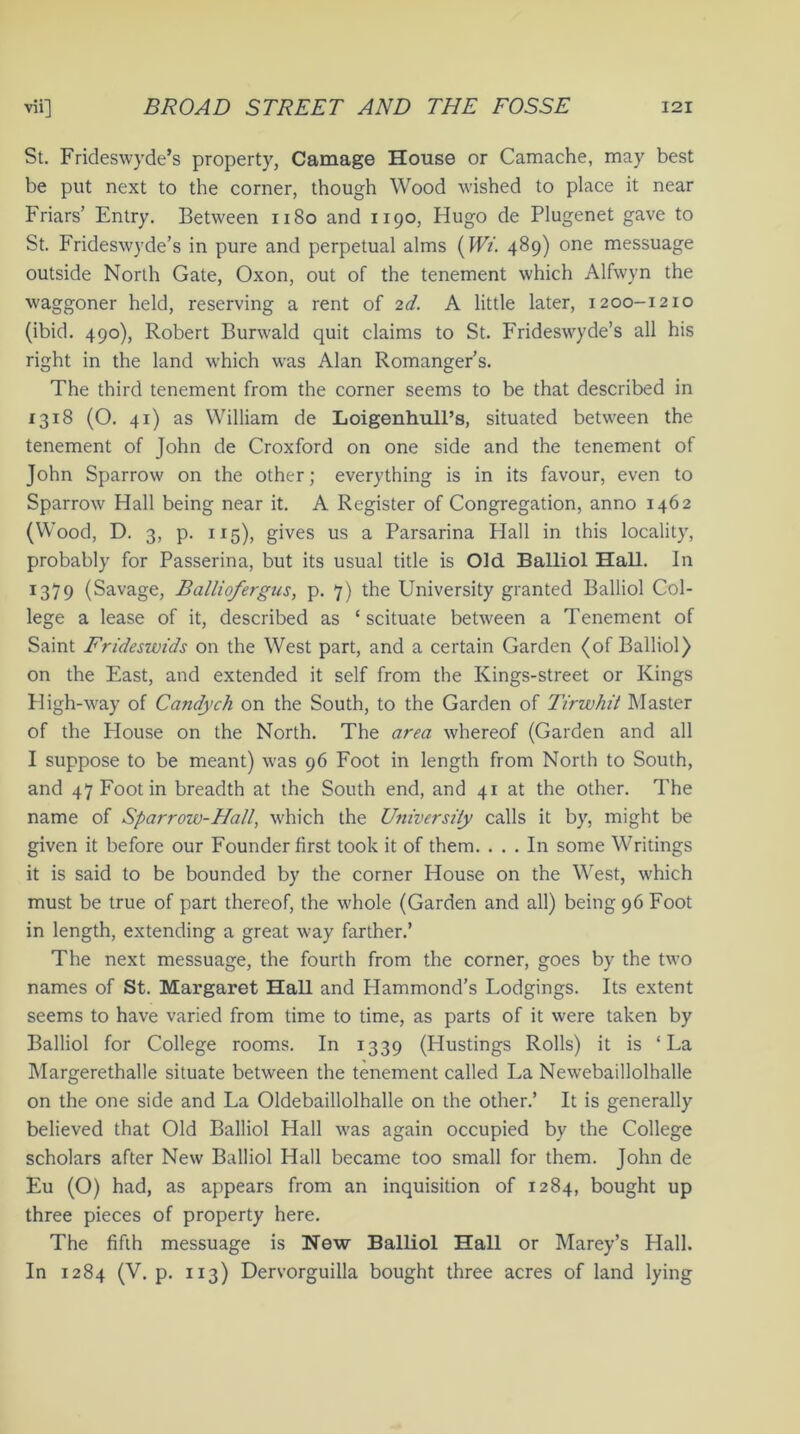 St. Frideswyde’s property, Carnage House or Camache, may best be put next to the corner, though Wood wished to place it near Friars’ Entry. Between 1180 and 1190, Hugo de Plugenet gave to St. Frideswyde’s in pure and perpetual alms (Wi. 489) one messuage outside North Gate, Oxon, out of the tenement which Alfwyn the waggoner held, reserving a rent of 2d. A little later, 1200-1210 (ibid. 490), Robert Burwald quit claims to St. Frideswyde’s all his right in the land which was Alan Romanger’s. The third tenement from the corner seems to be that described in 1318 (O. 41) as William de Loigenhull’s, situated between the tenement of John de Croxford on one side and the tenement of John Sparrow on the other; everything is in its favour, even to Sparrow Hall being near it. A Register of Congregation, anno 1462 (Wood, D. 3, p. xi 5), gives us a Parsarina Flail in this locality, probably for Passerina, but its usual title is Old. Balliol Hall. In 1379 (Savage, Balliofergus, p. 7) the University granted Balliol Col- lege a lease of it, described as ‘ scituate between a Tenement of Saint Frideswids on the West part, and a certain Garden (of Balliol) on the East, and extended it self from the Kings-street or Kings High-way of Candych on the South, to the Garden of Tirwhit Master of the House on the North. The area whereof (Garden and all I suppose to be meant) was 96 Foot in length from North to South, and 47 Foot in breadth at the South end, and 41 at the other. The name of Sparrow-Hall, which the University calls it by, might be given it before our Founder first took it of them. ... In some Writings it is said to be bounded by the corner House on the West, which must be true of part thereof, the whole (Garden and all) being 96 Foot in length, extending a great way farther.’ The next messuage, the fourth from the corner, goes by the two names of St. Margaret Hall and Hammond’s Lodgings. Its extent seems to have varied from time to time, as parts of it were taken by Balliol for College rooms. In 1339 (Hustings Rolls) it is ‘La Margerethalle situate between the tenement called La Newebaillolhalle on the one side and La Oldebaillolhalle on the other.’ It is generally believed that Old Balliol Hall was again occupied by the College scholars after New Balliol Hall became too small for them. John de Eu (O) had, as appears from an inquisition of 1284, bought up three pieces of property here. The fifth messuage is New Balliol Hall or Marey’s Hall. In 1284 (V. p. 113) Dervorguilla bought three acres of land lying