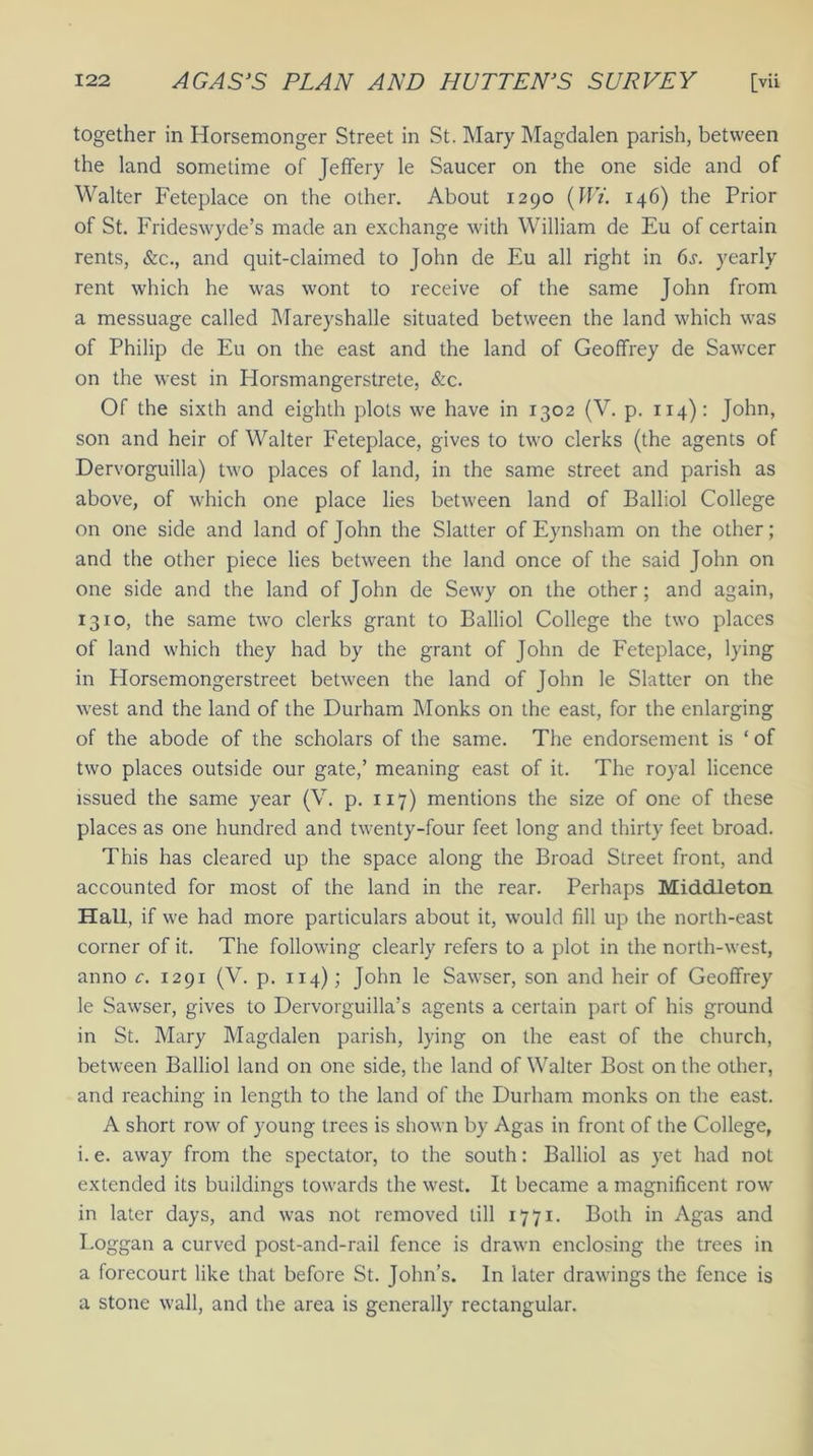 together in Horsemonger Street in St. Mary Magdalen parish, between the land sometime of Jeffery le Saucer on the one side and of Walter Feteplace on the other. About 1290 (Wi. 146) the Prior of St. Frideswyde’s made an exchange with William de Eu of certain rents, &c., and quit-claimed to John de Eu all right in 6s. yearly rent which he was wont to receive of the same John from a messuage called Mareyshalle situated between the land which was of Philip de Eu on the east and the land of Geoffrey de Sawcer on the west in Horsmangerstrete, &c. Of the sixth and eighth plots we have in 1302 (V. p. 114): John, son and heir of Walter Feteplace, gives to two clerks (the agents of Dervorguilla) two places of land, in the same street and parish as above, of which one place lies between land of Balliol College on one side and land of John the Slatter of Eynsham on the other; and the other piece lies between the land once of the said John on one side and the land of John de Sewy on the other; and again, 1310, the same two clerks grant to Balliol College the two places of land which they had by the grant of John de Feteplace, lying in Plorsemongerstreet between the land of John le Slatter on the west and the land of the Durham Monks on the east, for the enlarging of the abode of the scholars of the same. The endorsement is ‘ of two places outside our gate,’ meaning east of it. The royal licence issued the same year (V. p. 117) mentions the size of one of these places as one hundred and twenty-four feet long and thirty feet broad. This has cleared up the space along the Broad Street front, and accounted for most of the land in the rear. Perhaps Middleton Hall, if we had more particulars about it, would fill up the north-east corner of it. The following clearly refers to a plot in the north-west, anno c. 1291 (V. p. 114); John le Sawser, son and heir of Geoffrey le Sawser, gives to Dervorguilla’s agents a certain part of his ground in St. Mary Magdalen parish, lying on the east of the church, between Balliol land on one side, the land of Walter Bost on the other, and reaching in length to the land of the Durham monks on the east. A short row of young trees is shown by Agas in front of the College, i. e. away from the spectator, to the south: Balliol as yet had not extended its buildings towards the west. It became a magnificent row in later days, and was not removed till 1771. Both in Agas and Loggan a curved post-and-rail fence is drawn enclosing the trees in a forecourt like that before St. John’s. In later drawings the fence is a stone wall, and the area is generally rectangular.