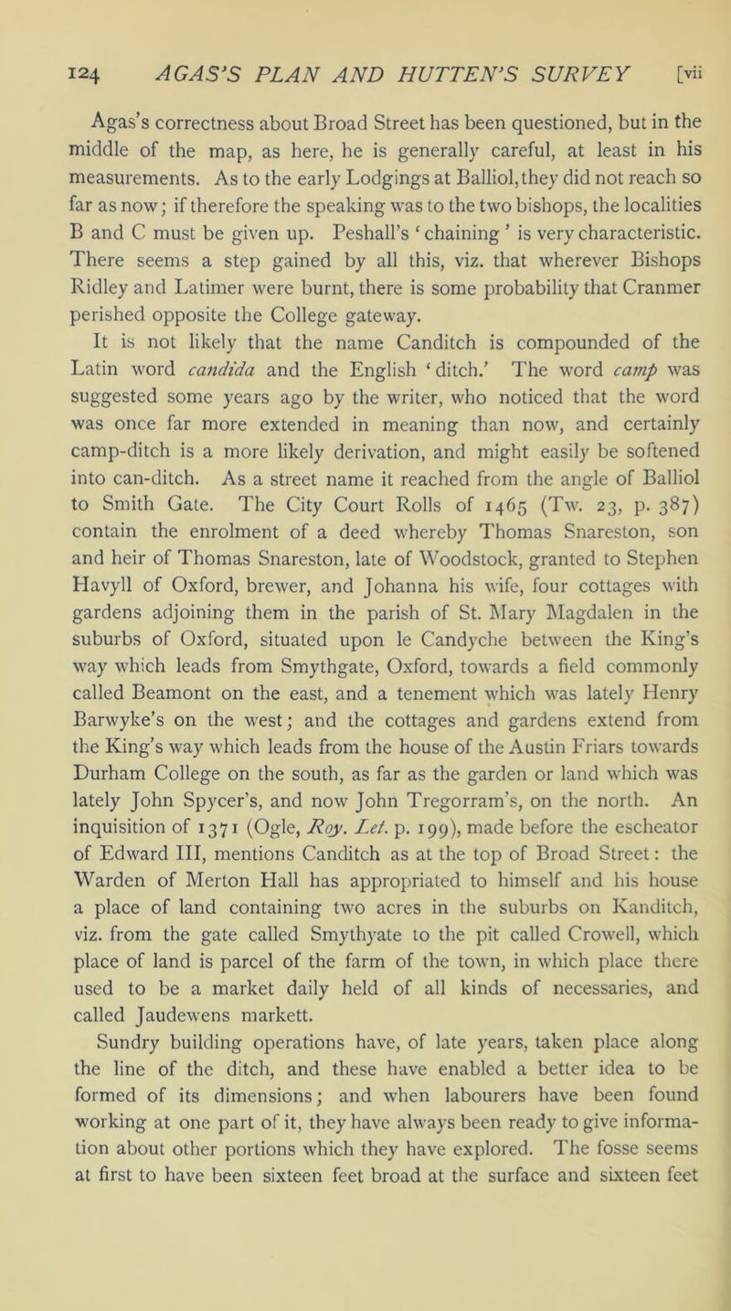 Agas’s correctness about Broad Street has been questioned, but in the middle of the map, as here, he is generally careful, at least in his measurements. As to the early Lodgings at Balliol,they did not reach so far as now; if therefore the speaking was to the two bishops, the localities B and C must be given up. Peshall’s ‘chaining ’ is very characteristic. There seems a step gained by all this, viz. that wherever Bishops Ridley and Latimer were burnt, there is some probability that Cranmer perished opposite the College gateway. It is not likely that the name Canditch is compounded of the Latin word Candida and the English ‘ ditch.’ The word camp was suggested some years ago by the writer, who noticed that the word was once far more extended in meaning than now, and certainly camp-ditch is a more likely derivation, and might easily be softened into can-ditch. As a street name it reached from the angle of Balliol to Smith Gate. The City Court Rolls of 1465 (Tw. 23, p. 387) contain the enrolment of a deed whereby Thomas Snareston, son and heir of Thomas Snareston, late of Woodstock, granted to Stephen Havyll of Oxford, brewer, and Johanna his wife, four cottages with gardens adjoining them in the parish of St. Mary Magdalen in the suburbs of Oxford, situated upon le Candyche between the King’s way which leads from Smythgate, Oxford, towards a field commonly called Beamont on the east, and a tenement which was lately Henry Barwyke’s on the west; and the cottages and gardens extend from the King’s way which leads from the house of the Austin Friars towards Durham College on the south, as far as the garden or land which was lately John Spycer’s, and now John Tregorram’s, on the north. An inquisition of 1371 (Ogle, Roy. Let. p. 199), made before the escheator of Edward III, mentions Canditch as at the top of Broad Street: the Warden of Merton Llall has appropriated to himself and his house a place of land containing two acres in the suburbs on Kanditch, viz. from the gate called Smythyate to the pit called Crowell, which place of land is parcel of the farm of the town, in which place there used to be a market daily held of all kinds of necessaries, and called Jaudewens markett. Sundry building operations have, of late years, taken place along the line of the ditch, and these have enabled a better idea to be formed of its dimensions; and when labourers have been found working at one part of it, they have always been ready to give informa- tion about other portions which they have explored. The fosse seems at first to have been sixteen feet broad at the surface and sixteen feet