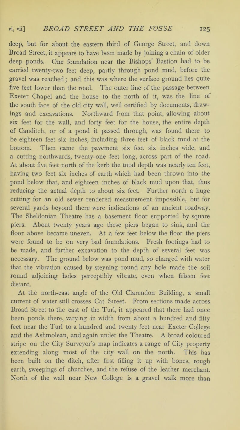 deep, but for about the eastern third of George Street, and down Broad Street, it appears to have been made by joining a chain of older deep ponds. One foundation near the Bishops’ Bastion had to be carried twenty-two feet deep, partly through pond mud, before the gravel was reached; and this was where the surface ground lies quite five feet lower than the road. The outer line of the passage between Exeter Chapel and the house to the north of it, was the line of the south face of the old city wall, well certified by documents, draw- ings and excavations. Northward from that point, allowing about six feet for the wall, and forty feet for the house, the entire depth of Canditch, or of a pond it passed through, was found there to be eighteen feet six inches, including three feet of black mud at the bottom. Then came the pavement six feet six inches wide, and a cutting northwards, twenty-one feet long, across part of the road. At about five feet north of the kerb the total depth was nearly ten feet, having two feet six inches of earth which had been thrown into the pond below that, and eighteen inches of black mud upon that, thus reducing the actual depth to about six feet. Further north a huge cutting for an old sewer rendered measurement impossible, but for several yards beyond there were indications of an ancient roadway. The Sheldonian Theatre has a basement floor supported by square piers. About twenty years ago these piers began to sink, and the floor above became uneven. At a few feet below the floor the piers were found to be on very bad foundations. Fresh footings had to be made, and further excavation to the depth of several feet was necessary. The ground below was pond mud, so charged with water that the vibration caused by steyning round any hole made the soil round adjoining holes perceptibly vibrate, even when fifteen feet distant. At the north-east angle of the Old Clarendon Building, a small current of water still crosses Cat Street. From sections made across Broad Street to the east of the Turl, it appeared that there had once been ponds there, varying in width from about a hundred and fifty feet near the Turl to a hundred and twenty feet near Exeter College and the Ashmolean, and again under the Theatre. A broad coloured stripe on the City Surveyor’s map indicates a range of City property extending along most of the city wall on the north. This has been built on the ditch, after first filling it up with bones, rough earth, sweepings of churches, and the refuse of the leather merchant. North of the wall near New College is a gravel walk more than