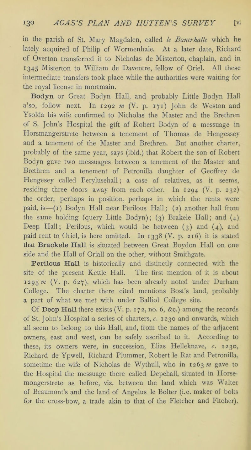 in the parish of St. Mary Magdalen, called le Banerhalle which he lately acquired of Philip of Wormenhale. At a later date, Richard of Overton transferred it to Nicholas de Misterton, chaplain, and in 1345 Misterton to William de Daventre, fellow of Oriel. All these intermediate transfers took place while the authorities were waiting for the royal license in mortmain. Bodyn or Great Bodyn Hall, and probably Little Bodyn Hall a’so, follow next. In 1292 m (V. p. 171) John de Weston and Ysolda his wife confirmed to Nicholas the Master and the Brethren of S. John’s Hospital the gift of Robert Bodyn of a messuage in Horsmangerstrete between a tenement of Thomas de Hengessey and a tenement of the Master and Brethren. But another charter, probably of the same year, says (ibid.) that Robert the son of Robert Bodyn gave two messuages between a tenement of the Master and Brethren and a tenement of Petronilla daughter of Geoffrey de Hengesey called Perylusehall; a case of relatives, as it seems, residing three doors away from each other. In 1294 (V. p. 232) the order, perhaps in position, perhaps in which the rents were paid, is—(1) Bodyn Plall near Perilous Hall; (2) another hall from the same holding (query Little Bodyn); (3) Brakele Hall; and (4) Deep Hall; Perilous, which would be between (3) and (4), and paid rent to Oriel, is here omitted. In 1338 (V. p. 216) it is stated that Brackele Hall is situated between Great Boydon Hall on one side and the Hall of Oriall on the other, without Smithgate. Perilous Hall is historically and distinctly connected with the site of the present Kettle Hall. The first mention of it is about 1295;;/ (V. p. 627), which has been already noted under Durham College. The charter there cited mentions Bost’s land, probably a part of what we met with under Balliol College site. Of Deep Hall there exists (V. p. 172, no. 6, &c.) among the records of St. John’s Idospital a series of charters, c. 1230 and onwards, which all seem to belong to this Hall, and, from the names of the adjacent owners, east and west, can be safely ascribed to it. According to these, its owners were, in succession, Elias Helleknave, c. 1230, Richard de Ypwell, Richard Plummer, Robert le Rat and Petronilla, sometime the wife of Nicholas de Wythull, who in 1263/72 gave to the Hospital the messuage there called Depehall, situated in Horse- mongerstrete as before, viz. between the land which was Walter of Beaumont’s and the land of Angelus le Bolter (i.e. maker of bolts for the cross-bow, a trade akin to that of the Fletcher and Fitcher).