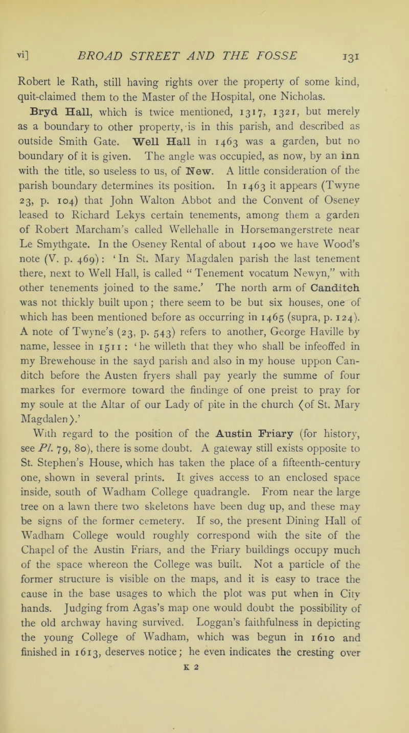 Robert le Rath, still having rights over the property of some kind, quit-claimed them to the Master of the Hospital, one Nicholas. Bryd Hall, which is twice mentioned, 1317, 1321, but merely as a boundary to other property, is in this parish, and described as outside Smith Gate. Well Hall in 1463 was a garden, but no boundary of it is given. The angle was occupied, as now, by an inn with the title, so useless to us, of New. A little consideration of the parish boundary determines its position. In 1463 it appears (Twyne 23, p. 104) that John Walton Abbot and the Convent of Oseney leased to Richard Lekys certain tenements, among them a garden of Robert Marcham’s called Wellehalle in Horsemangerstrete near Le Smythgate. In the Oseney Rental of about 1400 we have Wood’s note (V. p. 469): ‘ In St. Mary Magdalen parish the last tenement there, next to Well Hall, is called “ Tenement vocatum Newyn,” with other tenements joined to the same.’ The north arm of Canditch was not thickly built upon ; there seem to be but six houses, one of which has been mentioned before as occurring in 1465 (supra, p. 124). A note of Twyne’s (23, p. 543) refers to another, George Haville by name, lessee in 1511 : ‘he willeth that they who shall be infeoffed in my Brewehouse in the sayd parish and also in my house uppon Can- ditch before the Austen fryers shall pay yearly the summe of four markes for evermore toward the findinge of one preist to pray for my soule at the Altar of our Lady of pite in the church (of St. Mary Magdalen).’ With regard to the position of the Austin Friary (for history, see PL 79, 80), there is some doubt. A gateway still exists opposite to St. Stephen’s House, which has taken the place of a fifteenth-century one, shown in several prints. It gives access to an enclosed space inside, south of Wadham College quadrangle. From near the large tree on a lawn there two skeletons have been dug up, and these may be signs of the former cemetery. If so, the present Dining Hall of Wadham College would roughly correspond with the site of the Chapel of the Austin Friars, and the Friary buildings occupy much of the space whereon the College w*as built. Not a particle of the former structure is visible on the maps, and it is easy to trace the cause in the base usages to which the plot was put when in City hands. Judging from Agas’s map one would doubt the possibility of the old archway having survived. Loggan’s faithfulness in depicting the young College of Wadham, which was begun in 1610 and finished in 1613, deserves notice; he even indicates the cresting over k 2