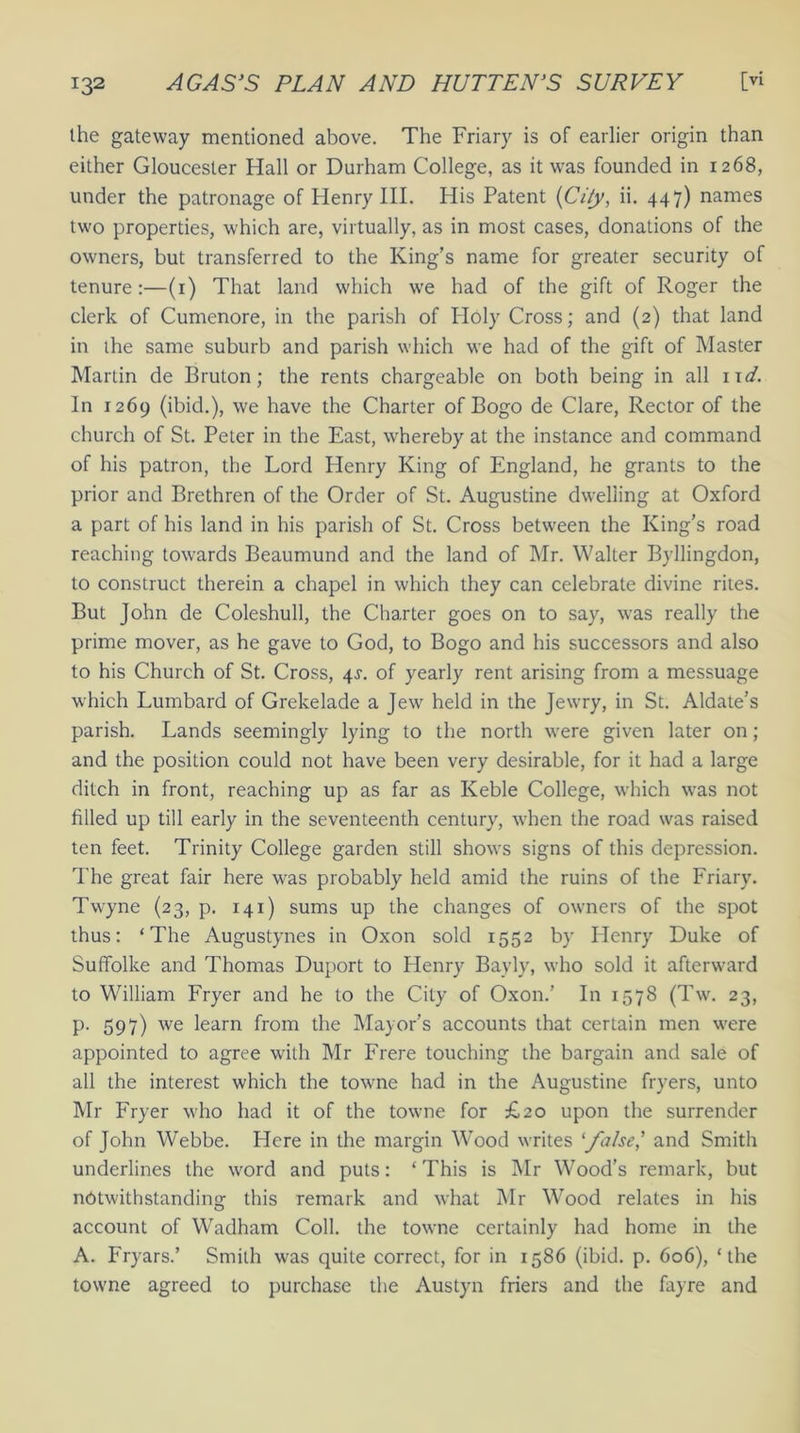 the gateway mentioned above. The Friary is of earlier origin than either Gloucester Hall or Durham College, as it wras founded in 1268, under the patronage of Henry III. His Patent {City, ii. 447) names two properties, which are, virtually, as in most cases, donations of the owners, but transferred to the King’s name for greater security of tenure:—(1) That land which we had of the gift of Roger the clerk of Cumenore, in the parish of Holy Cross; and (2) that land in the same suburb and parish which we had of the gift of Master Martin de Bruton; the rents chargeable on both being in all 11 d. In 1269 (ibid.), we have the Charter of Bogo de Clare, Rector of the church of St. Peter in the East, whereby at the instance and command of his patron, the Lord Henry King of England, he grants to the prior and Brethren of the Order of St. Augustine dwelling at Oxford a part of his land in his parish of St. Cross between the King’s road reaching towards Beaumund and the land of Mr. Walter Byllingdon, to construct therein a chapel in which they can celebrate divine rites. But John de Coleshull, the Charter goes on to say, was really the prime mover, as he gave to God, to Bogo and his successors and also to his Church of St. Cross, 4^. of yearly rent arising from a messuage which Lumbard of Grekelade a Jew held in the Jewry, in St. Aldate’s parish. Lands seemingly lying to the north were given later on ; and the position could not have been very desirable, for it had a large ditch in front, reaching up as far as Keble College, which was not filled up till early in the seventeenth century, when the road was raised ten feet. Trinity College garden still shows signs of this depression. The great fair here was probably held amid the ruins of the Friary. Twyne (23, p. 141) sums up the changes of owners of the spot thus: ‘The Augustynes in Oxon sold 1552 by Henry Duke of Suffolke and Thomas Duport to Henry Bayly, who sold it afterward to William Fryer and he to the City of Oxon.’ In 1578 (Tw. 23, p. 597) we learn from the Mayor’s accounts that certain men were appointed to agree with Mr Frere touching the bargain and sale of all the interest which the towne had in the Augustine fryers, unto Mr Fryer who had it of the towne for £20 upon the surrender of John Webbe. Here in the margin Wood writes ‘false,’ and Smith underlines the word and puts: ‘ This is Mr Wood’s remark, but notwithstanding this remark and what Mr Wood relates in his account of Wadham Coll, the towne certainly had home in the A. Fryars.’ Smith was quite correct, for in 1586 (ibid. p. 606), ‘the towne agreed to purchase the Austyn friers and the fayre and