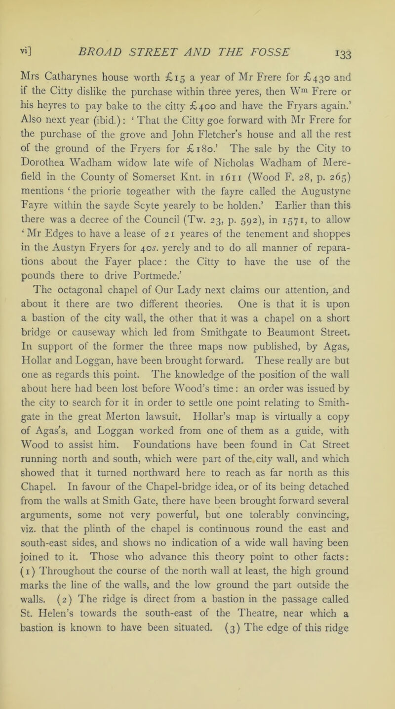 r33 Mrs Catharynes house worth £15 a year of Mr Frere for £430 and if the Citty dislike the purchase within three yeres, then Wm Frere or his heyres to pay bake to the citty £400 and have the Fryars again.’ Also next year (ibid.): ‘ That the Citty goe forward with Mr Frere for the purchase of the grove and John Fletcher’s house and all the rest of the ground of the Fryers for £180.’ The sale by the City to Dorothea Wadham widow late wife of Nicholas Wadham of Mere- field in the County of Somerset Knt. in 1611 (Wood F. 28, p. 265) mentions ‘ the priorie togeather with the fayre called the Augustyne Fayre within the sayde Scyte yearely to be holden.’ Earlier than this there was a decree of the Council (Tw. 23, p. 592), in 1571, to allow ‘ Mr Edges to have a lease of 21 yeares of the tenement and shoppes in the Austyn Fryers for 40^. yerely and to do all manner of repara- tions about the Fayer place: the Citty to have the use of the pounds there to drive Portmede.’ The octagonal chapel of Our Lady next claims our attention, and about it there are two different theories. One is that it is upon a bastion of the city wall, the other that it was a chapel on a short bridge or causeway which led from Smithgate to Beaumont Street. In support of the former the three maps now published, by Agas, Hollar and Loggan, have been brought forward. These really are but one as regards this point. The knowledge of the position of the wall about here had been lost before Wood’s time: an order was issued by the city to search for it in order to settle one point relating to Smith- gate in the great Merton lawsuit. Hollar’s map is virtually a copy of Agas’s, and Loggan worked from one of them as a guide, with Wood to assist him. Foundations have been found in Cat Street running north and south, which were part of the city wall, and which showed that it turned northward here to reach as far north as this Chapel. In favour of the Chapel-bridge idea, or of its being detached from the walls at Smith Gate, there have been brought forward several arguments, some not very powerful, but one tolerably convincing, viz. that the plinth of the chapel is continuous round the east and south-east sides, and shows no indication of a wide wall having been joined to it. Those who advance this theory point to other facts: (1) Throughout the course of the north wall at least, the high ground marks the line of the walls, and the low ground the part outside the walls. (2) The ridge is direct from a bastion in the passage called St. Helen’s towards the south-east of the Theatre, near which a bastion is known to have been situated. (3) The edge of this ridge