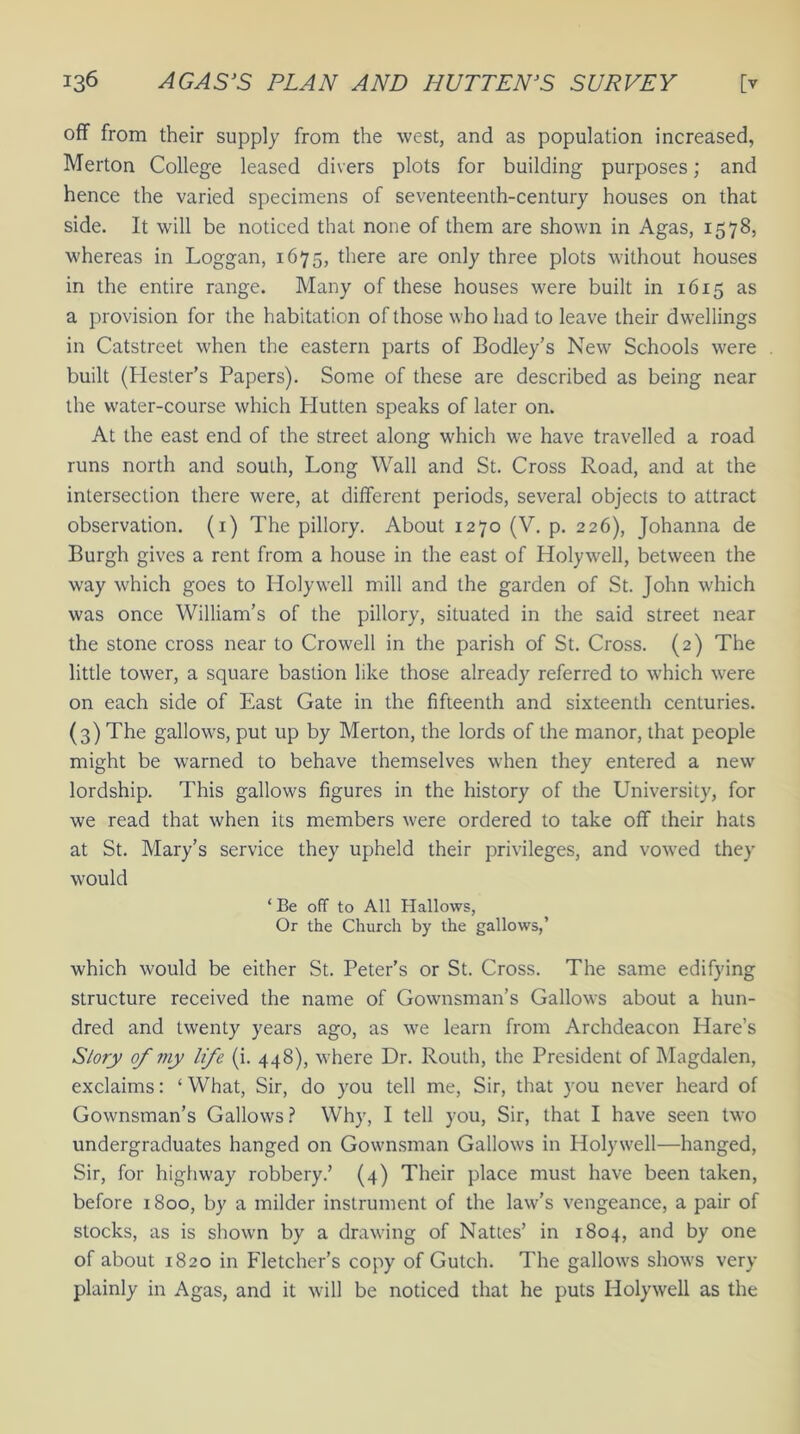 off from their supply from the west, and as population increased, Merton College leased divers plots for building purposes; and hence the varied specimens of seventeenth-century houses on that side. It will be noticed that none of them are shown in Agas, 1578, whereas in Loggan, 1675, there are only three plots without houses in the entire range. Many of these houses were built in 1615 as a provision for the habitation of those who had to leave their dwellings in Catstreet when the eastern parts of Bodley’s New Schools were built (Hester’s Papers). Some of these are described as being near the water-course which Plutten speaks of later on. At the east end of the street along which we have travelled a road runs north and south, Long Wall and St. Cross Road, and at the intersection there were, at different periods, several objects to attract observation. (1) The pillory. About 1270 (V. p. 226), Johanna de Burgh gives a rent from a house in the east of Holywell, between the way which goes to Holywell mill and the garden of St. John which was once William’s of the pillory, situated in the said street near the stone cross near to Crowell in the parish of St. Cross. (2) The little tower, a square bastion like those already referred to which were on each side of East Gate in the fifteenth and sixteenth centuries. (3) The gallows, put up by Merton, the lords of the manor, that people might be warned to behave themselves when they entered a new lordship. This gallows figures in the history of the University, for we read that when its members were ordered to take off their hats at St. Mary’s service they upheld their privileges, and vowed they would ‘ Be off to All Hallows, Or the Church by the gallows,’ which would be either St. Peter’s or St. Cross. The same edifying structure received the name of Gownsman’s Gallows about a hun- dred and twenty years ago, as we learn from Archdeacon Hare’s Story of my life (i. 448), where Dr. Routh, the President of Magdalen, exclaims: ‘ What, Sir, do you tell me, Sir, that you never heard of Gownsman’s Gallows ? Why, I tell you, Sir, that I have seen two undergraduates hanged on Gownsman Gallows in Holywell—hanged, Sir, for highway robbery.’ (4) Their place must have been taken, before 1800, by a milder instrument of the law’s vengeance, a pair of stocks, as is shown by a drawing of Nattes’ in 1804, and by one of about 1820 in Fletcher’s copy of Gutch. The gallows shows very plainly in Agas, and it will be noticed that he puts Holywell as the