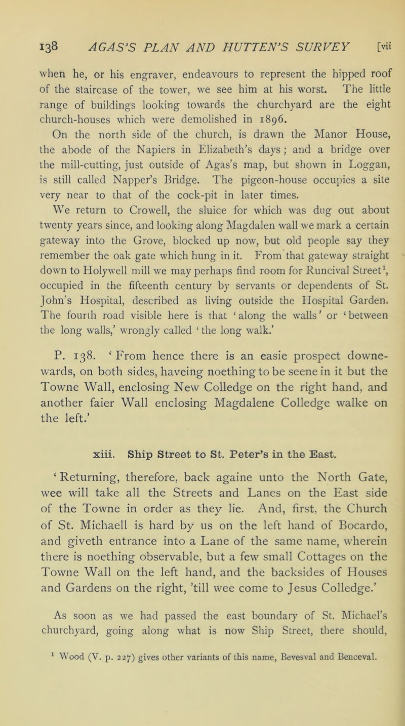 when he, or his engraver, endeavours to represent the hipped roof of the staircase of the tower, we see him at his worst. The little range of buildings looking towards the churchyard are the eight church-houses which were demolished in 1896. On the north side of the church, is drawn the Manor House, the abode of the Napiers in Elizabeth’s days; and a bridge over the mill-cutting, just outside of Agas’s map, but shown in Loggan, is still called Napper’s Bridge. The pigeon-house occupies a site very near to that of the cock-pit in later times. We return to Crowell, the sluice for which was dug out about twenty years since, and looking along Magdalen wall we mark a certain gateway into the Grove, blocked up now, but old people say they remember the oak gate which hung in it. From that gateway straight down to Holywell mill we may perhaps find room for Runcival Street1, occupied in the fifteenth century by servants or dependents of St. John's Hospital, described as living outside the Hospital Garden. The founh road visible here is that ‘along the walls’ or ‘between the long walls,’ wrongly called ‘ the long walk.’ P. 138. * From hence there is an easie prospect dovvne- wards, on both sides, haveing noethingtobe scene in it but the Towne Wall, enclosing New Colledge on the right hand, and another faier Wall enclosing Magdalene Colledge walke on the left.’ xiii. Ship Street to St. Peter’s in the East. ‘ Returning, therefore, back againe unto the North Gate, wee will take all the Streets and Lanes on the East side of the Towne in order as they lie. And, first, the Church of St. Michaell is hard by us on the left hand of Bocardo, and giveth entrance into a Lane of the same name, wherein there is noething observable, but a few small Cottages on the Towne Wall on the left hand, and the backsides of Houses and Gardens on the right, ’till wee come to Jesus Colledge.’ As soon as we had passed the east boundary of St. Michael’s churchyard, going along what is now Ship Street, there should, 1 Wood (V. p. 227) gives other variants of this name, Bevesval and Benceval.