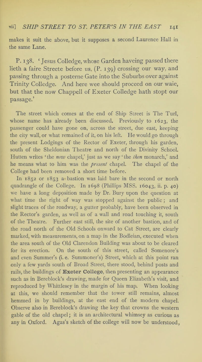 makes it suit the above, but it supposes a second Laurence Hall in the same Lane. P. 138. ‘Jesus Coll edge, whose Garden haveing passed there lieth a faire Streete before us, (P. 139) crossing our way. and passing through a posterne Gate into the Suburbs over against Trinity Colledge. And here wee should proceed on our waie, but that the now Chappell of Exeter Colledge hath stopt our passage.’ The street which comes at the end of Ship Street is The Turl, whose name has already been discussed. Previously to 1623, the passenger could have gone on, across the street, due east, keeping the city wall, or what remained of it, on his left. He would go through the present Lodgings of the Rector of Exeter, through his garden, south of the Sheldonian Theatre and north of the Divinity School. Hutten writes ‘the now chapel,’ just as we say ‘the then monarch,’ and he means what to him was the present chapel. The chapel of the College had been removed a short time before. In 1852 or 1853 a bastion was laid bare in the second or north quadrangle of the College. In 1698 (Phillips MSS. 16043, ii. p. 40) we have a long deposition made by Dr. Bury upon the question at what time the right of way was stopped against the public ; and slight traces of the roadway, a gutter probably, have been observed in the Rector’s garden, as well as of a wall and road touching it, south of the Theatre. Further east still, the site of another bastion, and of the road north of the Old Schools onward to Cat Street, are clearly marked, with measurements, on a map in the Bodleian, executed when the area south of the Old Clarendon Building was about to be cleared for its erection. On the south of this street, called Somenore’s and even Summer's (i. e. Summoner’s) Street, which at this point ran only a few yards south of Broad Street, there stood, behind posts and rails, the buildings of Exeter College, then presenting an appearance such as in Bereblock’s drawing, made for Queen Elizabeth’s visit, and reproduced by Whittlesey in the margin of his map. When looking at this, we should remember that the tower still remains, almost hemmed in by buildings, at the east end of the modern chapel. Observe also in Bereblock’s drawing the key that crowns the western gable of the old chapel; it is an architectural whimsey as curious as any in Oxford. Agas’s sketch of the college will now be understood,