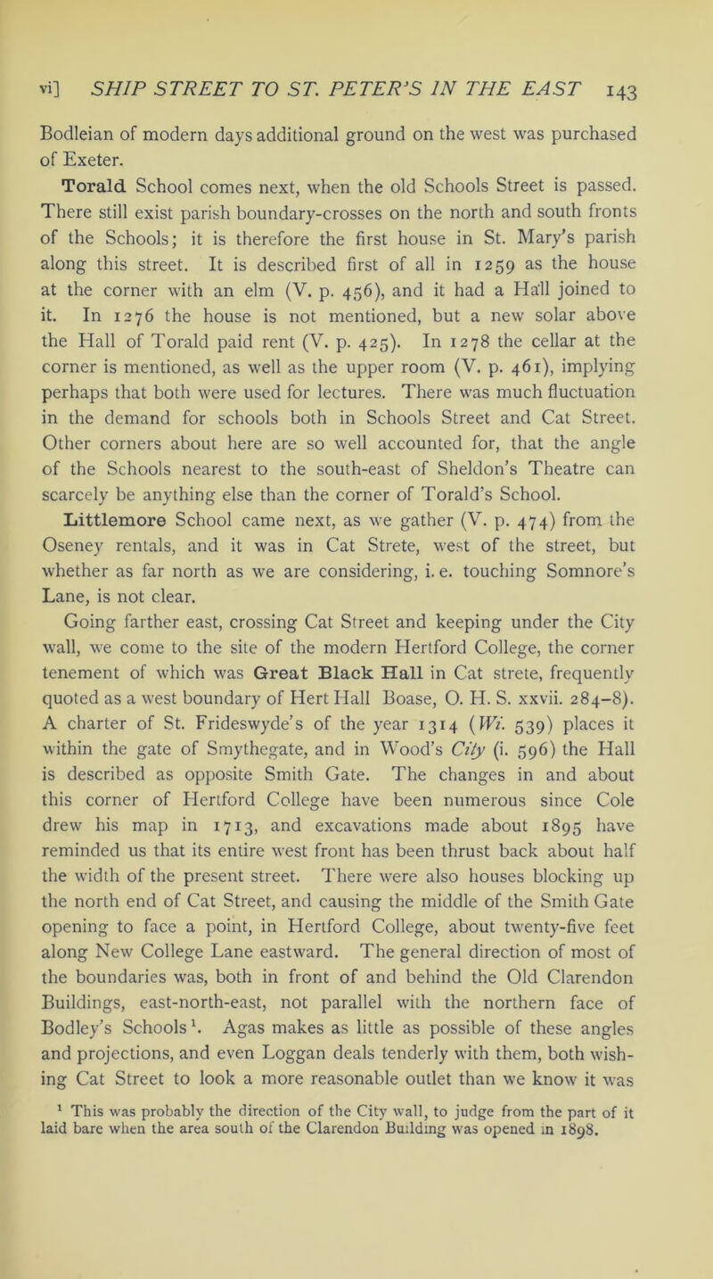 Bodleian of modern days additional ground on the west was purchased of Exeter. Torald School comes next, when the old Schools Street is passed. There still exist parish boundary-crosses on the north and south fronts of the Schools; it is therefore the first house in St. Mary’s parish along this street. It is described first of all in 1259 as the house at the corner with an elm (V. p. 456), and it had a Ha'll joined to it. In 1276 the house is not mentioned, but a new solar above the Hall of Torald paid rent (V. p. 425). In 1278 the cellar at the corner is mentioned, as well as the upper room (V. p. 461), implying perhaps that both were used for lectures. There was much fluctuation in the demand for schools both in Schools Street and Cat Street. Other corners about here are so well accounted for, that the angle of the Schools nearest to the south-east of Sheldon’s Theatre can scarcely be anything else than the corner of Torald’s School. Littlemore School came next, as we gather (V. p. 474) from the Oseney rentals, and it was in Cat Strete, west of the street, but whether as far north as we are considering, i. e. touching Somnore’s Lane, is not clear. Going farther east, crossing Cat Street and keeping under the City wall, we come to the site of the modern Hertford College, the corner tenement of which was Great Black Hall in Cat strete, frequently quoted as a west boundary of Hert Hall Boase, O. H. S. xxvii. 284-8). A charter of St. Frideswyde’s of the year 1314 (Wi. 539) places it within the gate of Smythegate, and in Wood’s City (i. 596) the Hall is described as opposite Smith Gate. The changes in and about this corner of Hertford College have been numerous since Cole drew his map in 1713, and excavations made about 1895 have reminded us that its entire west front has been thrust back about half the width of the present street. There were also houses blocking up the north end of Cat Street, and causing the middle of the Smith Gate opening to face a point, in Hertford College, about twenty-five feet along New College Lane eastward. The general direction of most of the boundaries was, both in front of and behind the Old Clarendon Buildings, east-north-east, not parallel with the northern face of Bodley’s Schools b Agas makes as little as possible of these angles and projections, and even Loggan deals tenderly with them, both wish- ing Cat Street to look a more reasonable outlet than we know it was 1 This was probably the direction of the City wall, to judge from the part of it laid bare when the area south of the Clarendon Building was opened in 1898.