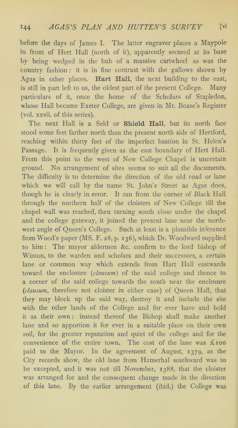 before the days of James I. The latter engraver places a Maypole in front of Hert Hall (north of it), apparently secured at its base by being wedged in the hub of a massive cartwheel as was the country fashion : it is in fine contrast with the gallows shown by Agas in other places. Hart Hall, the next building to the east, is still in part left to us, the oldest part of the present College. Many particulars of it, once the home of the Scholars of Stapledon, whose Hall became Exeter College, are given in Mr. Boase’s Register (vol. xxvii. of this series). The next Hall is a Seld or Shield Hall, but its north face stood some feet farther north than the present north side of Hertford, reaching within thirty feet of the imperfect bastion in St. Helen’s Passage. It is frequently given as the east boundary of Hert Hall. From this point to the west of New College Chapel is uncertain ground. No arrangement of sites seems to suit all the documents. The difficulty is to determine the direction of the old road or lane which we will call by the name St. John’s Street as Agas does, though he is clearly in error. It ran from the corner of Black Hall through the northern half of the cloisters of New College till the chapel wall was reached, then turning south close under the chapel and the college gateway, it joined the present lane near the north- west angle of Queen’s College. Such at least is a plausible inference from Wood’s paper (MS. F. 28, p. 136), which Dr. Woodward supplied to him : The mayor aldermen &c. confirm to the lord bishop of Winton, to the warden and scholars and their successors, a certain lane or common way which extends from Hart Hall eastwards toward the enclosure (clausum) of the said college and thence to a corner of the said college towards the south near the enclosure [clausum, therefore not cloister in either case) of Queen Hall, that they may block up the said way, destroy it and include the site with the other lands of the College and for ever have and hold it as their own: instead thereof the Bishop shall make another lane and so apportion it for ever in a suitable place on their own soil, for the greater reputation and quiet of the college and for the convenience of the entire town. The cost of the lane was £100 paid to the Mayor. In the agreement of August, 1379, as the City records show, the old lane from Hamerhal southward was to be excepted, and it was not till November, 1388, that the cloister was arranged for and the consequent change made in the direction of this lane. By the earlier arrangement (ibid.) the College was