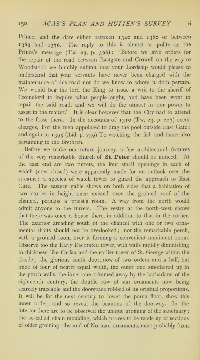 Prince, and the date either between 1340 and 1360 or between 1369 and 1376. The reply to this is almost as polite as the Prince’s message (Tw. 23, p. 396): ‘Before we give orders for the repair of the road between Eastgate and Crowell on the way to Woodstock we humbly submit that your Lordship would please to understand that your servants have never been charged with the maintenance of this road nor do we know to whom it doth pertain. We would beg the lord the King to issue a writ to the sheriff of Oxeneford to inquire what people ought, and have been wont to repair the said road, and we will do the utmost in our power to assist in the matter.’ It is clear however that the City had to attend to the fosse there. In the accounts of 1310 (Tw. 23, p. 227) occur charges, For the men appointed to drag the pool outside East Gate : and again in 1395 (ibid. p. 239) To watching the fish and those also pertaining to the Brethren. Before we make our return journey, a few architectural features of the very remarkable church of St. Peter should be noticed. At the east end are two turrets, the four small openings in each of which (now closed) were apparently made for an outlook over the streams; a species of watch tower to guard the approach to East Gate. The eastern gable shows on both sides that a habitation of two stories in height once existed over the groined roof of the chancel, perhaps a priest’s room. A way from the north would admit anyone to the turrets. The vestry at the north-west shows that there was once a house there, in addition to that in the corner. The exterior arcading south of the chancel with one or two orna- mental shafts should not be overlooked; nor the remarkable porch, with a groined room over it forming a convenient muniment room. Observe too the Early Decorated tower, with walls rapidly diminishing in thickness, like Carfax and the earlier tower of St. George within the Castle; the glorious south door, now of two orders and a half, but once of four of nearly equal width, the outer one smothered up in the porch walls, the inner one trimmed away by the barbarians of the eighteenth century, the double row of star ornaments now being scarcely traceable and the doorspace robbed of its original proportions. It will be for the next century to lower the porch floor, show this inner order, and so reveal the beauties of the doorway. In the interior there are to be observed the unique groining of the sanctuary; the so-called chain-moulding, which proves to be made up of sections of older groining ribs, and of Norman ornaments, most probably from