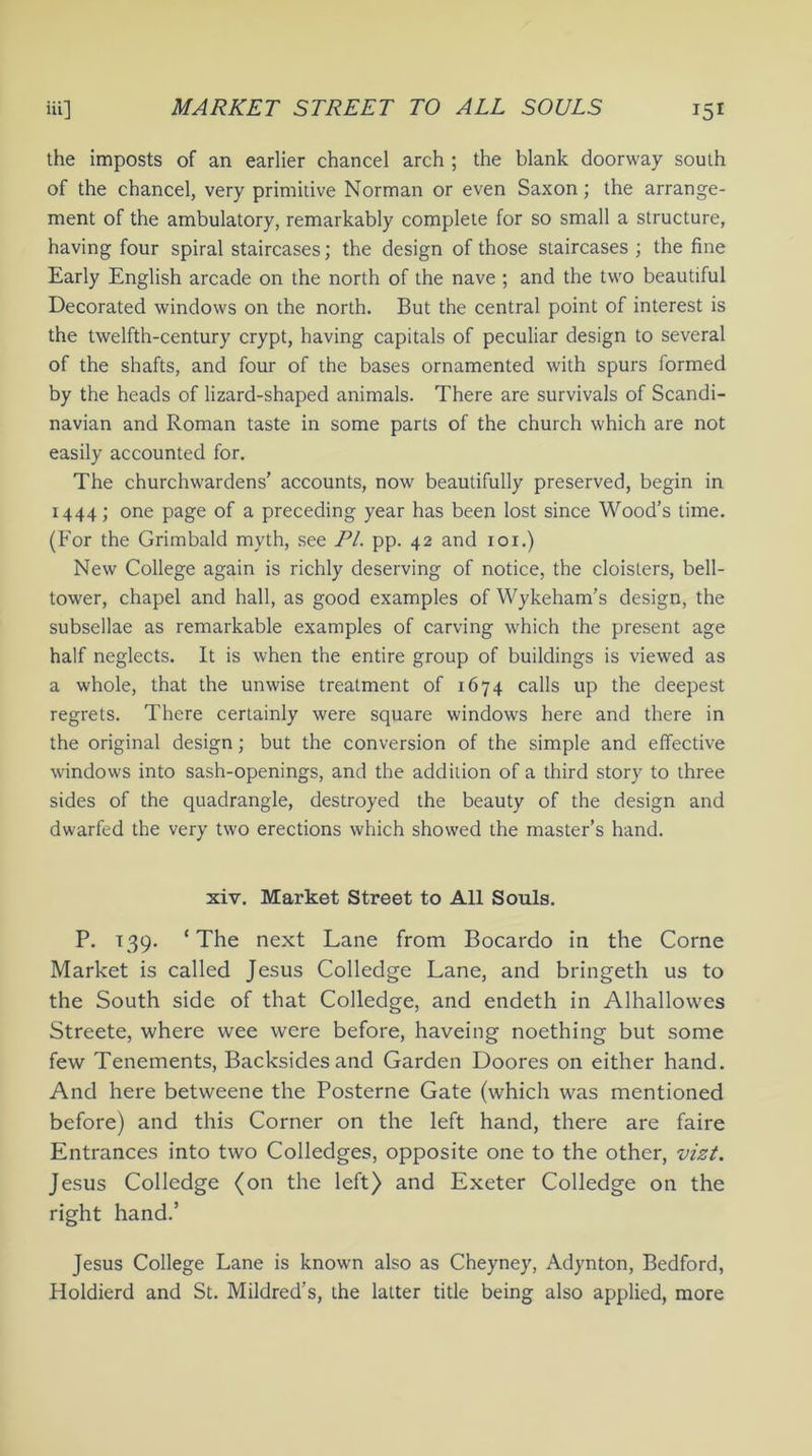 the imposts of an earlier chancel arch ; the blank doorway south of the chancel, very primitive Norman or even Saxon; the arrange- ment of the ambulatory, remarkably complete for so small a structure, having four spiral staircases; the design of those staircases ; the fine Early English arcade on the north of the nave ; and the two beautiful Decorated windows on the north. But the central point of interest is the twelfth-century crypt, having capitals of peculiar design to several of the shafts, and four of the bases ornamented with spurs formed by the heads of lizard-shaped animals. There are survivals of Scandi- navian and Roman taste in some parts of the church which are not easily accounted for. The churchwardens’ accounts, now beautifully preserved, begin in 1444; one page of a preceding year has been lost since Wood’s time. (For the Grimbald myth, see PL pp. 42 and 101.) New College again is richly deserving of notice, the cloisters, bell- tower, chapel and hall, as good examples of Wykeham’s design, the subsellae as remarkable examples of carving which the present age half neglects. It is when the entire group of buildings is viewed as a whole, that the unwise treatment of 1674 calls up the deepest regrets. There certainly were square windows here and there in the original design; but the conversion of the simple and effective windows into sash-openings, and the addition of a third story to three sides of the quadrangle, destroyed the beauty of the design and dwarfed the very two erections which showed the master’s hand. xiv. Market Street to All Souls. P. 139. ‘The next Lane from Bocardo in the Come Market is called Jesus Colledge Lane, and bringeth us to the South side of that Colledge, and endeth in Alhallowes Streete, where wee were before, haveing noething but some few Tenements, Backsides and Garden Doores on either hand. And here betweene the Posterne Gate (which was mentioned before) and this Corner on the left hand, there are faire Entrances into two Colledges, opposite one to the other, vizt. Jesus Colledge (on the left) and Exeter Colledge on the right hand.’ Jesus College Lane is known also as Cheyney, Adynton, Bedford, Holdierd and St. Mildred’s, the latter title being also applied, more