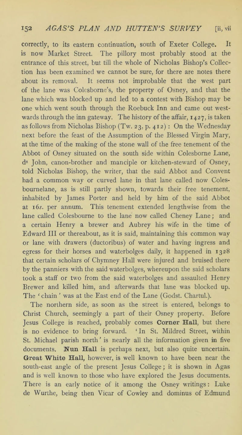 correctly, to its eastern continuation, south of Exeter College. It is now Market Street. The pillory most probably stood at the entrance of this street, but till the whole of Nicholas Bishop’s Collec- tion has been examined we cannot be sure, for there are notes there about its removal. It seems not improbable that the west part of the lane was Colesborne’s, the property of Osney, and that the lane which was blocked up and led to a contest with Bishop may be one which went south through the Roebuck Inn and came out west- wards through the inn gateway. The history of the affair, 1427, is taken as follows from Nicholas Bishop (Tw. 23, p. 412): On the Wednesday next before the feast of the Assumption of the Blessed Virgin Mary, at the time of the making of the stone wall of the free tenement of the Abbot of Osney situated on the south side within Colesborne Lane, ds John, canon-brother and manciple or kitchen-steward of Osney, told Nicholas Bishop, the writer, that the said Abbot and Convent had a common way or curved lane in that lane called now Coles- bournelane, as is still partly shown, towards their free tenement, inhabited by James Porter and held by him of the said Abbot at 16s. per annum. This tenement extended lengthwise from the lane called Colesbourne to the lane now called Cheney Lane; and a certain Henry a brewer and Aubrey his wife in the time of Edward III or thereabout, as it is said, maintaining this common way or lane with drawers (ductoribus) of w'ater and having ingress and egress for their horses and waterbolges daily, it happened in 1328 that certain scholars of Chymney Hall were injured and bruised there by the panniers with the said waterbolges, whereupon the said scholars took a staff or two from the said w'aterbolges and assaulted Henry Brewer and killed him, and afterwards that lane was blocked up. The < chain ’ was at the East end of the Lane (Godst. Chartul.). The northern side, as soon as the street is entered, belongs to Christ Church, seemingly a part of their Osney property. Before Jesus College is reached, probably comes Corner Hall, but there is no evidence to bring forward. ‘ In St. Mildred Street, within St. Michael parish north ’ is nearly all the information given in five documents. Nun Hall is perhaps next, but also quite uncertain. Gi’eat White Hall, however, is well known to have been near the south-east angle of the present Jesus College; it is shown in Agas and is well known to those who have explored the Jesus documents. There is an early notice of it among the Osney writings: Luke de Wurthe, being then Vicar of Cowley and dominus of Edmund
