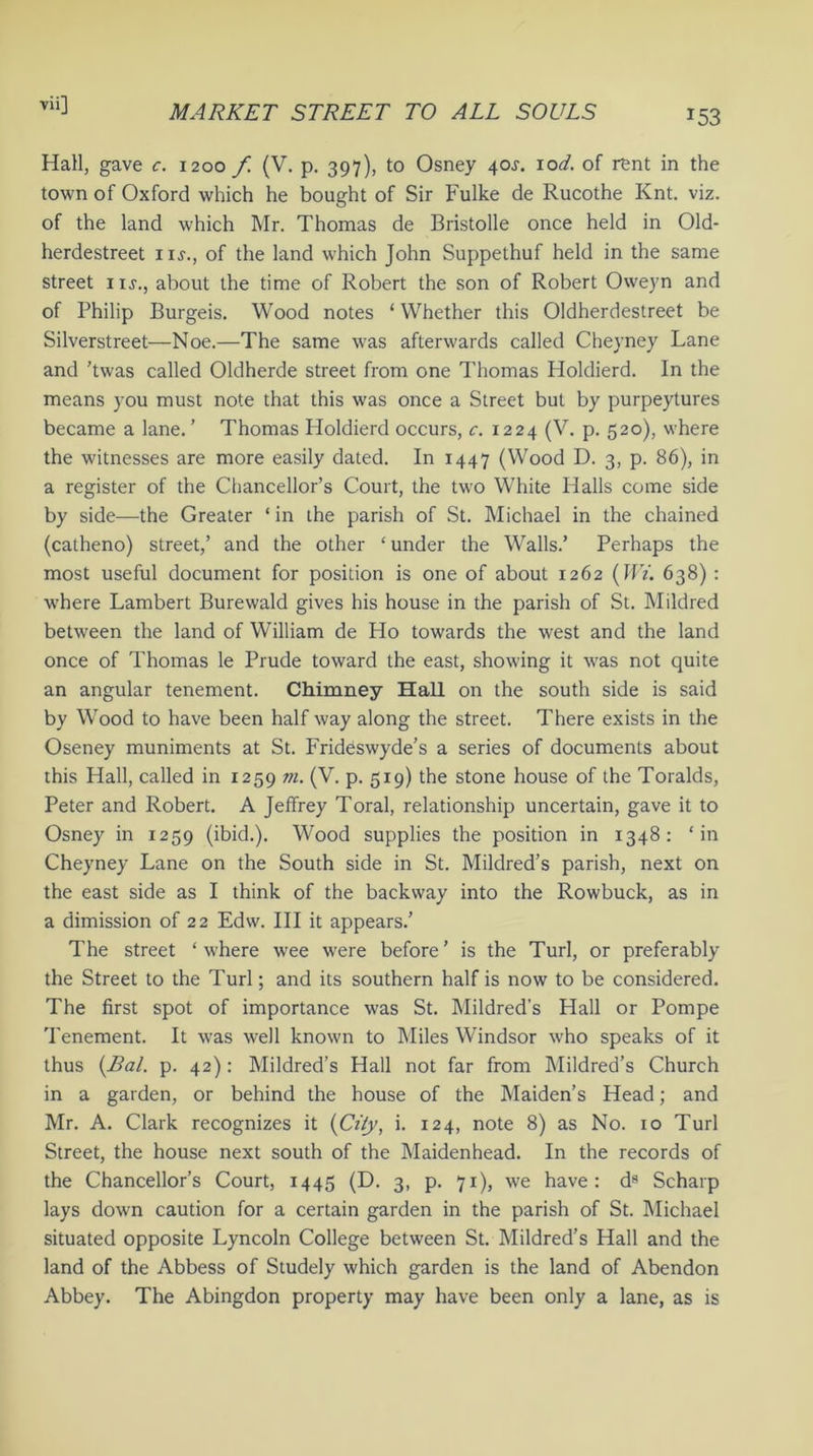 *53 Hall, gave c. 1200 f (V. p. 397), to Osney 4 ox. lod. of rent in the town of Oxford which he bought of Sir Fulke de Rucothe Knt. viz. of the land which Mr. Thomas de Bristolle once held in Old- herdestreet iij., of the land vrhich John Suppethuf held in the same street iu., about the time of Robert the son of Robert Oweyn and of Philip Burgeis. Wood notes ‘ Whether this Oldherdestreet be Silverstreet—Noe.—The same was afterwards called Cheyney Lane and ’twas called Oldherde street from one Thomas Holdierd. In the means you must note that this was once a Street but by purpeytures became a lane.’ Thomas Holdierd occurs, c. 1224 (V. p. 520), where the witnesses are more easily dated. In 1447 (Wood D. 3, p. 86), in a register of the Chancellor’s Court, the tw'O White Halls come side by side—the Greater ‘ in the parish of St. Michael in the chained (catheno) street,’ and the other 4 under the Walls.’ Perhaps the most useful document for position is one of about 1262 (JfY. 638) : ■where Lambert Burewald gives his house in the parish of St. Mildred between the land of William de Ho towards the west and the land once of Thomas le Prude toward the east, shoving it v7as not quite an angular tenement. Chimney Hall on the south side is said by Wood to have been half way along the street. There exists in the Oseney muniments at St. Frideswyde’s a series of documents about this Hall, called in 1259 m. (V. p. 519) the stone house of the Toralds, Peter and Robert. A Jeffrey Toral, relationship uncertain, gave it to Osney in 1259 (ibid.). Wood supplies the position in 1348: 4 in Cheyney Lane on the South side in St. Mildred’s parish, next on the east side as I think of the backway into the Rowbuck, as in a dimission of 22 Edvv. Ill it appears.’ The street 4 w:here wee were before’ is the Turl, or preferably the Street to the Turl; and its southern half is now to be considered. The first spot of importance was St. Mildred's Hall or Pompe Tenement. It was well known to Miles Windsor who speaks of it thus {Bal. p. 42): Mildred’s Hall not far from Mildred’s Church in a garden, or behind the house of the Maiden’s Head; and Mr. A. Clark recognizes it {City, i. 124, note 8) as No. 10 Turl Street, the house next south of the Maidenhead. In the records of the Chancellor’s Court, 1445 (D. 3, p. 71), we have: ds Scharp lays down caution for a certain garden in the parish of St. Michael situated opposite Lyncoln College between St. Mildred’s Hall and the land of the Abbess of Studely which garden is the land of Abendon Abbey. The Abingdon property may have been only a lane, as is