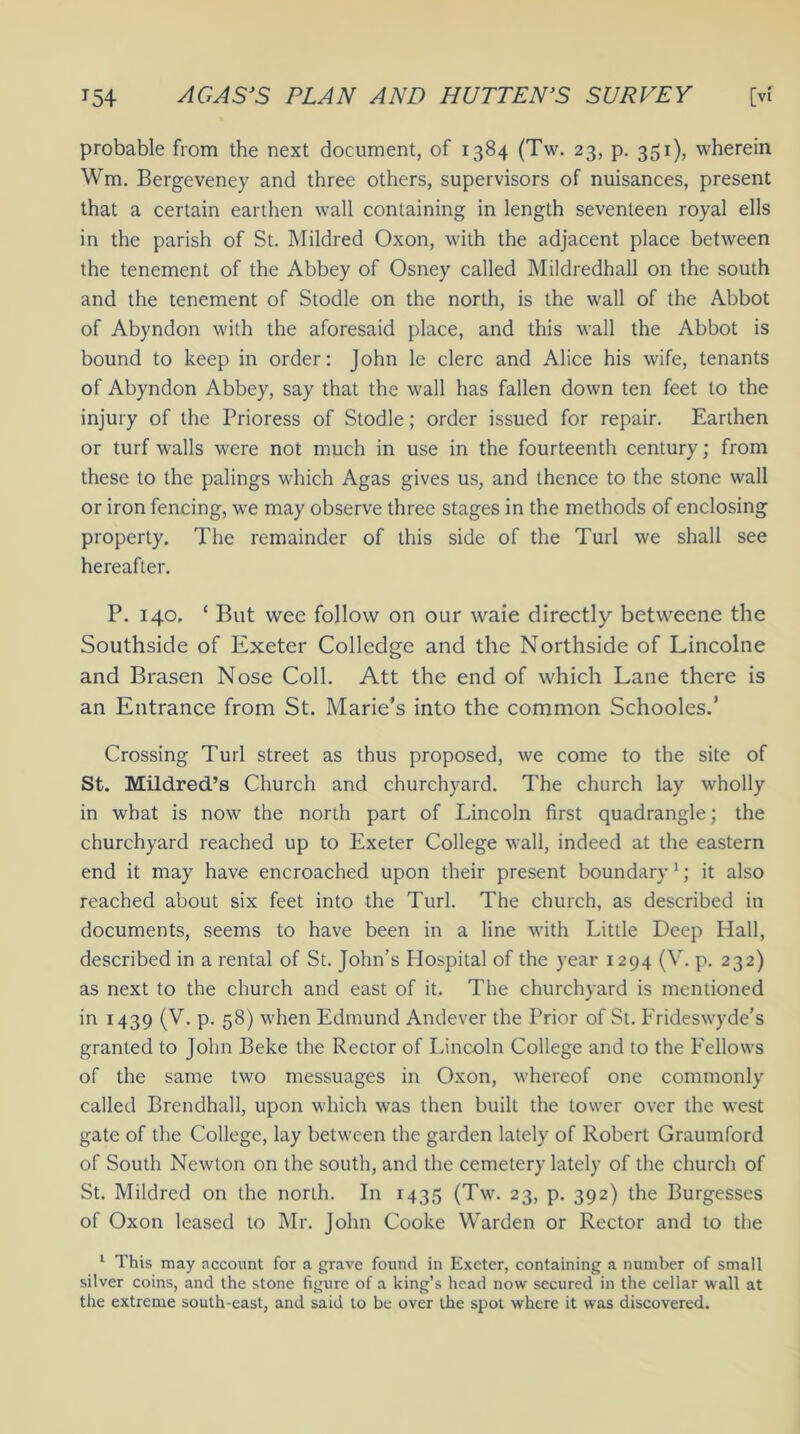 probable from the next document, of 1384 (Tw. 23, p. 351), wherein Wm. Bergeveney and three others, supervisors of nuisances, present that a certain earthen wall containing in length seventeen royal ells in the parish of St. Mildred Oxon, with the adjacent place between the tenement of the Abbey of Osney called Mildredhall on the south and the tenement of Stodle on the north, is the wall of the Abbot of Abyndon with the aforesaid place, and this wall the Abbot is bound to keep in order: John le clerc and Alice his wife, tenants of Abyndon Abbey, say that the wall has fallen down ten feet to the injury of the Prioress of Stodle; order issued for repair. Earthen or turf walls were not much in use in the fourteenth century; from these to the palings which Agas gives us, and thence to the stone wall or iron fencing, we may observe three stages in the methods of enclosing property. The remainder of this side of the Turl we shall see hereafter. P. 140. ‘ But wee follow on our waie directly betweene the Southside of Exeter Colledge and the Northside of Lincolne and Brasen Nose Coll. Att the end of which Lane there is an Entrance from St. Marie’s into the common Schooles.’ Crossing Turl street as thus proposed, we come to the site of St. Mildred’s Church and churchyard. The church lay wholly in what is now the north part of Lincoln first quadrangle; the churchyard reached up to Exeter College wall, indeed at the eastern end it may have encroached upon their present boundary1; it also reached about six feet into the Turl. The church, as described in documents, seems to have been in a line with Little Deep Hall, described in a rental of St. John’s Hospital of the year 1294 (V. p. 232) as next to the church and east of it. The churchyard is mentioned in 1439 (V. p. 58) when Edmund Andever the Prior of St. Frideswyde’s granted to John Beke the Rector of Lincoln College and to the Eellows of the same two messuages in Oxon, whereof one commonly called Brendhall, upon which was then built the tower over the west gate of the College, lay between the garden lately of Robert Graumford of South Newton on the south, and the cemetery lately of the church of St. Mildred on the north. In 1435 (Tw. 23, p. 392) the Burgesses of Oxon leased to Mr. John Cooke Warden or Rector and to the 1 This may account for a grave found in Exeter, containing a number of small silver coins, and the stone figure of a king’s head now secured in the cellar wall at the extreme south-east, and said to be over the spot where it was discovered.