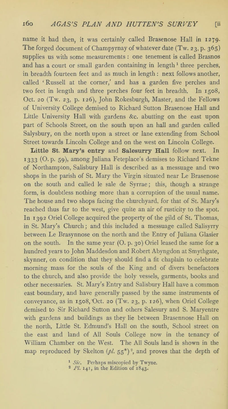 name it had then, it was certainly called Brasenose Hall in 1279. The forged document of Champyrnay of whatever date (Tw. 23, p. 365) supplies us with some measurements : one tenement is called Brasnos and has a court or small garden containing in length 1 three perches, in breadth fourteen feet and as much in length : next follows another, called ‘ Russell at the corner/ and has a garden five perches and two feet in length and three perches four feet in breadth. In 1508, Oct. 20 (Tw. 23, p. 126), John Rokesburgh, Master, and the Fellows of University College demised to Richard Sutton Brasenose Hall and Little University Hall with gardens &c. abutting on the east upon part of Schools Street, on the south upon an hall and garden called Salysbury, on the north upon a street or lane extending from School Street towards Lincoln College and on the west on Lincoln College. Little St. Mary’s entry and Salesurry Hall follow next. In 1333 (O. p. 59), among Juliana Feteplace’s demises to Richard Tekne of Northampton, Salisbury Hall is described as a messuage and two shops in the parish of St. Mary the Virgin situated near Le Brasenose on the south and called le sale de Syrrae; this, though a strange form, is doubtless nothing more than a corruption of the usual name. The house and two shops facing the churchyard, for that of St. Mary’s reached thus far to the west, give quite an air of rusticity to the spot. In 1392 Oriel College acquired the property of the gild of St. Thomas, in St. Mary’s Church; and this included a messuage called Salisyrry between Le Brasynnose on the north and the Entry of Juliana Glasier on the south. In the same year (O. p. 30) Oriel leased the same for a hundred years to John Maddesdon and Robert Abyngdon at Smythgate, skynner, on condition that they should find a fit chaplain to celebrate morning mass for the souls of the King and of divers benefactors to the church, and also provide the holy vessels, garments, books and other necessaries. St. Mary’s Entry and Salisbury Hall have a common east boundary, and have generally passed by the same instruments of conveyance, as in 1508, Oct. 20 (Tw. 23, p. 126), when Oriel College demised to Sir Richard Sutton and others Salesury and S. Maryentre with gardens and buildings as they lie between Brasennose Hall on the north, Little St. Edmund’s Hall on the south, School street on the east and land of All Souls College now in the tenancy of William Chamber on the WTest. The All Souls land is shown in the map reproduced by Skelton (pi. 55*)2, and proves that the depth of 1 Sic. Perhaps miscopied by Twyne. 2 PL 141, in the Edition of 1843.