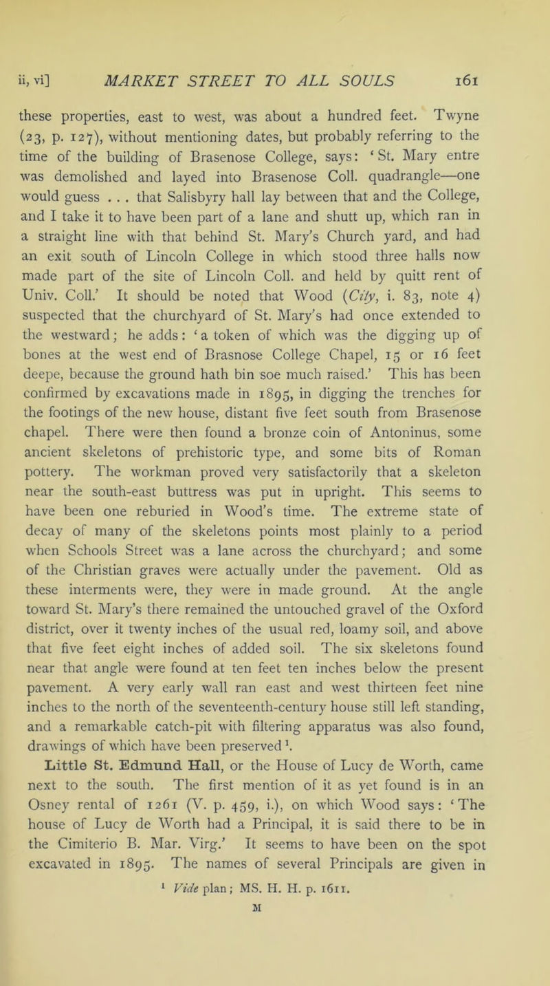 these properties, east to west, was about a hundred feet. Twyne (23, p. 127), without mentioning dates, but probably referring to the time of the building of Brasenose College, says: ‘ St. Mary entre was demolished and layed into Brasenose Coll, quadrangle—one would guess . . . that Salisbyry hall lay between that and the College, and I take it to have been part of a lane and shutt up, which ran in a straight line with that behind St. Mary’s Church yard, and had an exit south of Lincoln College in which stood three halls now made part of the site of Lincoln Coll, and held by quitt rent of Univ. Coll.’ It should be noted that Wood (Ci/y, i. 83, note 4) suspected that the churchyard of St. Mary’s had once extended to the westward; he adds: ‘ a token of which was the digging up of bones at the west end of Brasnose College Chapel, 15 or 16 feet deepe, because the ground hath bin soe much raised.’ This has been confirmed by excavations made in 1895, in digging the trenches for the footings of the new house, distant five feet south from Brasenose chapel. There were then found a bronze coin of Antoninus, some ancient skeletons of prehistoric type, and some bits of Roman pottery. The workman proved very satisfactorily that a skeleton near the south-east buttress was put in upright. This seems to have been one reburied in Wood’s time. The extreme state of decay of many of the skeletons points most plainly to a period when Schools Street was a lane across the churchyard; and some of the Christian graves were actually under the pavement. Old as these interments were, they were in made ground. At the angle toward St. Mary’s there remained the untouched gravel of the Oxford district, over it twenty inches of the usual red, loamy soil, and above that five feet eight inches of added soil. The six skeletons found near that angle were found at ten feet ten inches below the present pavement. A very early wall ran east and west thirteen feet nine inches to the north of the seventeenth-century house still left standing, and a remarkable catch-pit with filtering apparatus was also found, drawings of which have been preserved \ Little St. Edmund Hall, or the House of Lucy de Worth, came next to the south. The first mention of it as yet found is in an Osney rental of 1261 (V. p. 459, i.), on which Wood says: ‘The house of Lucy de Worth had a Principal, it is said there to be in the Cimiterio B. Mar. Virg.’ It seems to have been on the spot excavated in 1895. The names of several Principals are given in 1 Vide plan; MS. H. H. p. 1611.