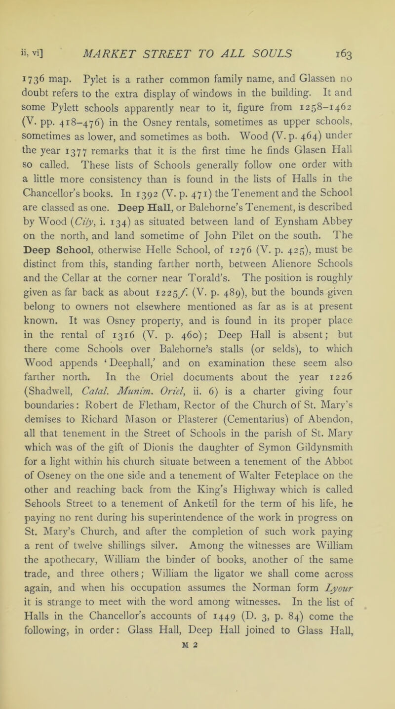 1736 map. Pylet is a rather common family name, and Glassen no doubt refers to the extra display of windows in the building. It and some Pylett schools apparently near to it, figure from 1258-1462 (V. pp. 418-476) in the Osney rentals, sometimes as upper schools, sometimes as lower, and sometimes as both. Wood (V. p. 464) under the year 1377 remarks that it is the first time he finds Glasen Hall so called. These lists of Schools generally follow one order with a little more consistency than is found in the lists of Halls in the Chancellor’s books. In 1392 (V. p. 471) the Tenement and the School are classed as one. Deep Hall, or Ealehorne’s Tenement, is described by Wood (CHy, i. 134) as situated between land of Eynsham Abbey on the north, and land sometime of John Pilet on the south. The Deep School, otherwise Helle School, of 1276 (V. p. 425), must be distinct from this, standing farther north, between Alienore Schools and the Cellar at the corner near Torald’s. The position is roughly given as far back as about 122$/. (V. p. 489), but the bounds given belong to owners not elsewhere mentioned as far as is at present known. It was Osney property, and is found in its proper place in the rental of 1316 (V. p. 460); Deep Hall is absent; but there come Schools over Balehorne’s stalls (or selds), to which Wood appends ‘Deephall,’ and on examination these seem also farther north. In the Oriel documents about the year 1226 (Shadwell, Catal. Munim. Oriel, ii. 6) is a charter giving four boundaries: Robert de Fletham, Rector of the Church of St. Mary’s demises to Richard Mason or Plasterer (Cementarius) of Abendon, all that tenement in the Street of Schools in the parish of St. Mary which was of the gift of Dionis the daughter of Symon Gildynsmith for a light within his church situate between a tenement of the Abbot of Oseney on the one side and a tenement of Walter Feteplace on the other and reaching back from the King’s Highway which is called Schools Street to a tenement of Anketil for the term of his life, he paying no rent during his superintendence of the work in progress on St. Mary’s Church, and after the completion of such work paying a rent of twelve shillings silver. Among the witnesses are William the apothecary, William the binder of books, another of the same trade, and three others; William the ligator we shall come across again, and when his occupation assumes the Norman form Lyour it is strange to meet with the word among witnesses. In the list of Halls in the Chancellor’s accounts of 1449 (D. 3, P- 84) come the following, in order: Glass Hall, Deep Hall joined to Glass Hall, m 2