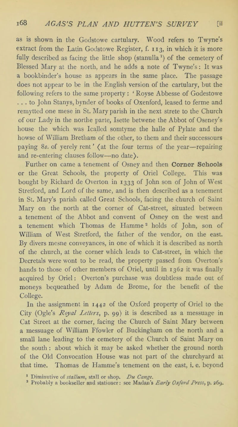 as is shown in the Godstowe cartulary. Wood refers to Twyne’s extract from the Latin Godstowe Register, f. 113, in which it is more fully described as facing the little shop (stanullax) of the cemetery of Blessed Mary at the north, and he adds a note of Twyne’s: It was a bookbinder’s house as appears in the same place. The passage does not appear to be in the English version of the cartulary, but the following refers to the same property : ‘ Royse Abbesse of Godestowe . . . to John Stanys, bynder of books of Oxenford, leased to ferme and remytted one mese in St. Mary parish in the next strete to the Church of our Lady in the northe parte, Isette betwene the Abbot of Oseney’s house the which was Icalled somtyme the halle of Pylate and the howse of William Bretham of the other, to them and their successours paying 8j. of yerely rent ’ (at the four terms of the year—repairing and re-entering clauses follow—no date). Further on came a tenement of Osney and then Corner Schools or the Great Schools, the property of Oriel College. This was bought by Richard de Overton in 1333 of John son of John of West Stretford, and Lord of the same, and is then described as a tenement in St. Mary’s parish called Great Schools, facing the church of Saint Mary on the north at the corner of Cat-street, situated between a tenement of the Abbot and convent of Osney on the west and a tenement which Thomas de Hamme2 holds of John, son of William of West Stretford, the father of the vendor, on the east. By divers mesne conveyances, in one of which it is described as north of the church, at the corner which leads to Cat-street, in which the Decretals were wont to be read, the property passed from Overton’s hands to those of other members of Oriel, until in 1362 it was finally acquired by Oriel: Overton’s purchase was doubtless made out of moneys bequeathed by Adam de Brome, for the benefit of the College. In the assignment in 1442 of the Oxford property of Oriel to the City (Ogle’s Royal Letters, p. 99) it is described as a messuage in Cat Street at the corner, facing the Church of Saint Mary between a messuage of William Ffowler of Buckingham on the north and a small lane leading to the cemetery of the Church of Saint Mary on the south : about which it may be asked whether the ground north of the Old Convocation House was not part of the churchyard at that time. Thomas de Hamme’s tenement on the east, i. e. beyond 1 Diminutive of stallum, stall or shop. Du Cange. 2 Probably a bookseller and stationer: see Madan’s Early Oxford Press, p. 269.