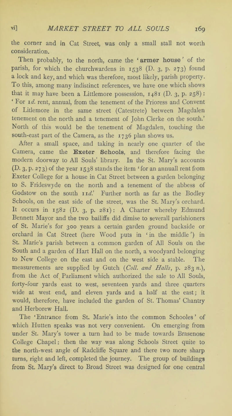 the corner and in Cat Street, was only a small stall not worth consideration. Then probably, to the north, came the ‘ armer house ’ of the parish, for which the churchwardens in 1538 (D. 3, p. 273) found a lock and key, and which was therefore, most likely, parish property. To this, among many indistinct references, we have one w'hich shows that it may have been a Littlemore possession, 1481 (D. 3, p. 258): ‘ For id. rent, annual, from the tenement of the Prioress and Convent of Litlemore in the same street (Catestrete) between Magdalen tenement on the north and a tenement of John Clerke on the south.’ North of this would be the tenement of Magdalen, touching the south-east part of the Camera, as the 1736 plan shows us. After a small space, and taking in nearly one quarter of the Camera, came the Exeter Schools, and therefore facing the modern doorway to All Souls’ library. In the St. Mary’s accounts (D. 3, p. 273) of the year 1538 stands the item ‘ for an annuall rent from Exeter College for a house in Cat Street between a garden belonging to S. Frideswyde on the north and a tenement of the abbess of Godstow on the south 11 d! Further north as far as the Bodley Schools, on the east side of the street, wras the St. Mary’s orchard. It occurs in 1582 (D. 3, p. 281): A Charter whereby Edmund Bennett Mayor and the two bailiffs did dimise to severall parishioners of St. Marie’s for 300 years a certain garden ground backside or orchard in Cat Street (here Wood puts in ‘ in the middle ’) in St. Marie’s parish between a common garden of All Souls on the South and a garden of Hart Hall on the north, a woodyard belonging to New College on the east and on the west side a stable. The measurements are supplied by Gutch (Coll. and Halls, p. 283 n.), from the Act of Parliament which authorized the sale to All Souls, forty-four yards east to west, seventeen yards and three quarters wide at west end, and eleven yards and a half at the east; it would, therefore, have included the garden of St. Thomas’ Chantry and Herborew Hall. The ‘Entrance from St. Marie’s into the common Schooles ’ of which Hutten speaks was not very convenient. On emerging from under St. Mary’s tower a turn had to be made towards Brasenose College Chapel: then the way was along Schools Street quite to the north-west angle of Radcliffe Square and there two more sharp turns, right and left, completed the journey. The group of buildings from St. Mary’s direct to Broad Street was designed for one central