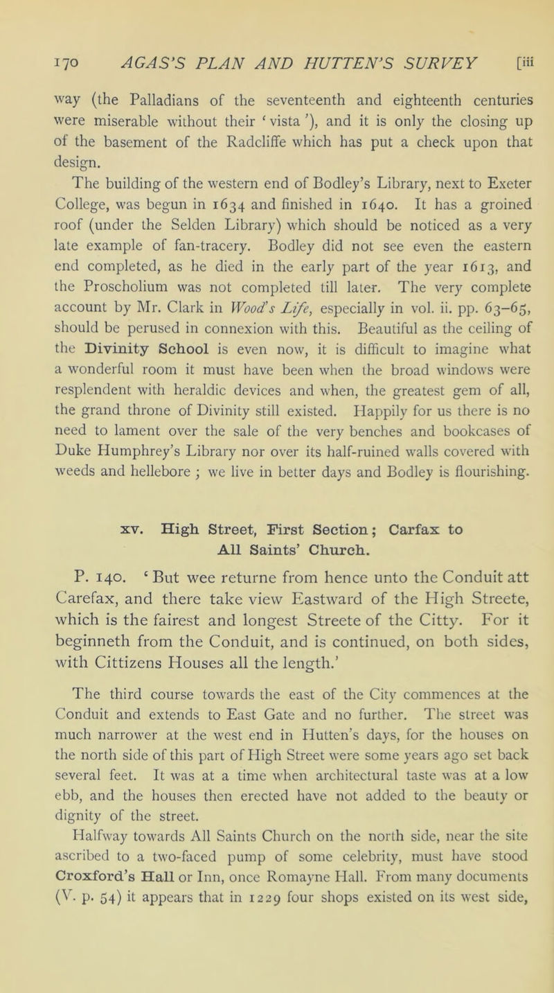 way (the Palladians of the seventeenth and eighteenth centuries were miserable without their ‘ vista ’), and it is only the closing up of the basement of the Radcliffe which has put a check upon that design. The building of the western end of Bodley’s Library, next to Exeter College, was begun in 1634 and finished in 1640. It has a groined roof (under the Selden Library) which should be noticed as a very late example of fan-tracery. Bodley did not see even the eastern end completed, as he died in the early part of the year 1613, and the Proscholium was not completed till later. The very complete account by Mr. Clark in Wood’s Life, especially in vol. ii. pp. 63-65, should be perused in connexion with this. Beautiful as the ceiling of the Divinity School is even now, it is difficult to imagine what a wonderful room it must have been when the broad windows were resplendent with heraldic devices and when, the greatest gem of all, the grand throne of Divinity still existed. Happily for us there is no need to lament over the sale of the very benches and bookcases of Duke Humphrey’s Library nor over its half-ruined walls covered with weeds and hellebore ; we live in better days and Bodley is flourishing. xv. High Street, First Section; Carfax to All Saints’ Church. P. 140. c But wee returne from hence unto the Conduit att Carefax, and there take view Eastward of the High Streete, which is the fairest and longest Streete of the Citty. For it beginneth from the Conduit, and is continued, on both sides, with Cittizens Houses all the length.’ The third course towards the east of the City commences at the Conduit and extends to East Gate and no further. The street was much narrower at the west end in Hutten’s days, for the houses on the north side of this part of High Street were some years ago set back several feet. It was at a time when architectural taste was at a low ebb, and the houses then erected have not added to the beauty or dignity of the street. Halfway towards All Saints Church on the north side, near the site ascribed to a two-faced pump of some celebrity, must have stood Croxford’s Hall or Inn, once Romayne Hall. From many documents (V- p. 54) it appears that in 1229 four shops existed on its west side,