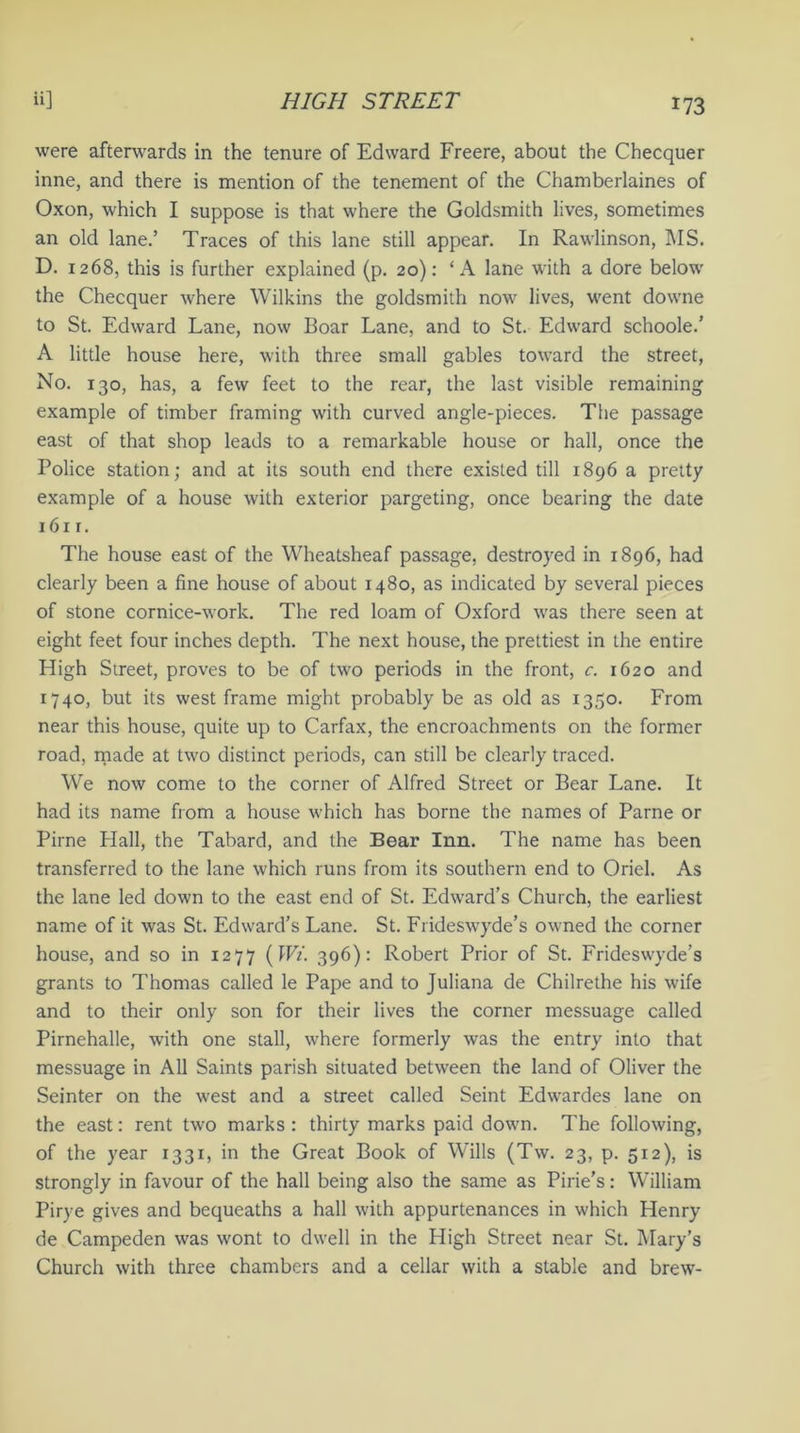 were afterwards in the tenure of Edward Freere, about the Checquer inne, and there is mention of the tenement of the Chamberlaines of Oxon, which I suppose is that where the Goldsmith lives, sometimes an old lane.’ Traces of this lane still appear. In Rawlinson, MS. D. 1268, this is further explained (p. 20): ‘A lane with a dore below the Checquer where Wilkins the goldsmith now lives, went downe to St. Edward Lane, now Boar Lane, and to St. Edward schoole.’ A little house here, with three small gables toward the street, No. 130, has, a few feet to the rear, the last visible remaining example of timber framing with curved angle-pieces. The passage east of that shop leads to a remarkable house or hall, once the Police station; and at its south end there existed till 1896 a pretty example of a house with exterior pargeting, once bearing the date 1611. The house east of the Wheatsheaf passage, destroyed in 1896, had clearly been a fine house of about 1480, as indicated by several pieces of stone cornice-work. The red loam of Oxford was there seen at eight feet four inches depth. The next house, the prettiest in the entire High Street, proves to be of two periods in the front, c. 1620 and 1740, but its west frame might probably be as old as 1350. From near this house, quite up to Carfax, the encroachments on the former road, made at two distinct periods, can still be clearly traced. We now come to the corner of Alfred Street or Bear Lane. It had its name from a house which has borne the names of Parne or Pirne Hall, the Tabard, and the Bear Inn. The name has been transferred to the lane which runs from its southern end to Oriel. As the lane led down to the east end of St. Edward’s Church, the earliest name of it was St. Edward’s Lane. St. Frideswyde’s owned the corner house, and so in 1277 (Wi. 396): Robert Prior of St. Frideswyde’s grants to Thomas called le Pape and to Juliana de Chilrethe his wife and to their only son for their lives the corner messuage called Pirnehalle, with one stall, where formerly was the entry into that messuage in All Saints parish situated between the land of Oliver the Seinter on the west and a street called Seint Edwardes lane on the east: rent two marks : thirty marks paid down. The following, of the year 1331, in the Great Book of Wills (Tw. 23, p. 512), is strongly in favour of the hall being also the same as Pine's: William Pirye gives and bequeaths a hall with appurtenances in which Henry de Campeden was wont to dwell in the High Street near St. Mary’s Church with three chambers and a cellar with a stable and brew-