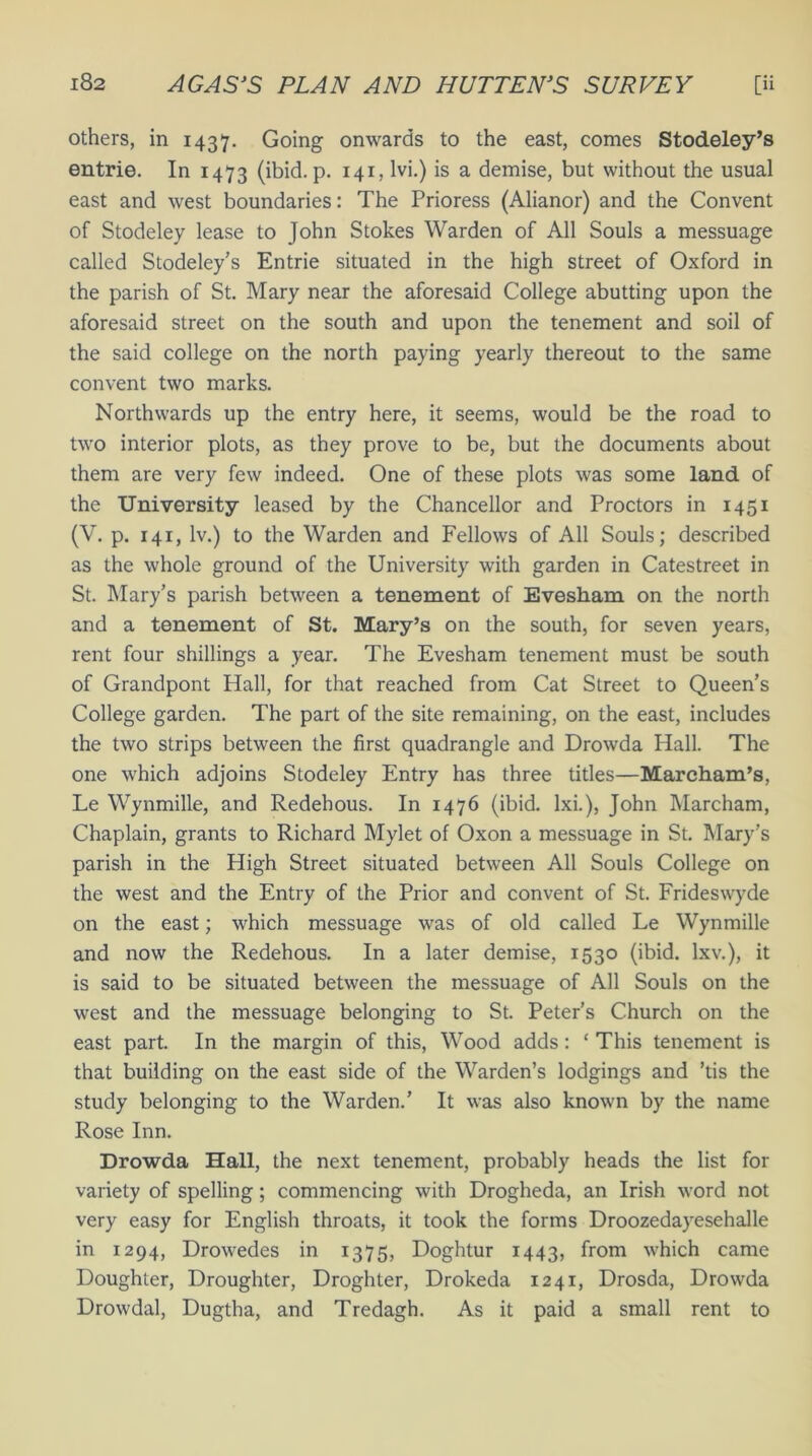 others, in 1437. Going onwards to the east, comes Stodeley’s entrie. In 1473 (ibid. p. 141, lvi.) is a demise, but without the usual east and west boundaries: The Prioress (Alianor) and the Convent of Stodeley lease to John Stokes Warden of All Souls a messuage called Stodeley’s Entrie situated in the high street of Oxford in the parish of St. Mary near the aforesaid College abutting upon the aforesaid street on the south and upon the tenement and soil of the said college on the north paying yearly thereout to the same convent two marks. Northwards up the entry here, it seems, would be the road to two interior plots, as they prove to be, but the documents about them are very few indeed. One of these plots was some land of the University leased by the Chancellor and Proctors in 1451 (V. p. 141, lv.) to the Warden and Fellows of All Souls; described as the whole ground of the University with garden in Catestreet in St. Mary’s parish between a tenement of Evesham on the north and a tenement of St. Mary’s on the south, for seven years, rent four shillings a year. The Evesham tenement must be south of Grandpont Hall, for that reached from Cat Street to Queen’s College garden. The part of the site remaining, on the east, includes the two strips between the first quadrangle and Drowda Hall. The one which adjoins Stodeley Entry has three titles—Marcham’s, Le Wynmille, and Redehous. In 1476 (ibid, lxi.), John Marcham, Chaplain, grants to Richard Mylet of Oxon a messuage in St. Mary’s parish in the High Street situated between All Souls College on the west and the Entry of the Prior and convent of St. Frideswyde on the east; which messuage was of old called Le Wynmille and now the Redehous. In a later demise, 1530 (ibid, lxv.), it is said to be situated between the messuage of All Souls on the west and the messuage belonging to St. Peter’s Church on the east part. In the margin of this, Wood adds: ‘ This tenement is that building on the east side of the Warden’s lodgings and ’tis the study belonging to the Warden.’ It was also known by the name Rose Inn. Drowda Hall, the next tenement, probably heads the list for variety of spelling; commencing with Drogheda, an Irish word not very easy for English throats, it took the forms Droozedayesehalle in 1294, Drowedes in 1375, Doghtur 1443, from which came Doughter, Droughter, Droghter, Drokeda 1241, Drosda, Drowda Drowdal, Dugtha, and Tredagh. As it paid a small rent to