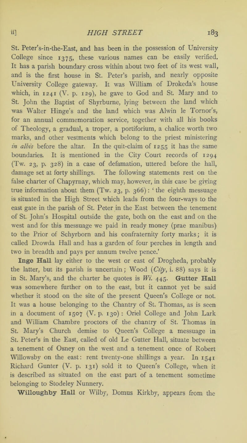 St. Peter’s-in-the-East, and has been in the possession of University College since 1375, these various names can be easily verified. It has a parish boundary cross within about two feet of its west wall, and is the first house in St. Peter’s parish, and nearly opposite University College gateway. It was William of Drokeda’s house which, in 1241 (V. p. 129), he gave to God and St. Mary and to St. John the Baptist of Shyrburne, lying between the land which was Walter Hinge’s and the land which was Alwin le Tornor’s, for an annual commemoration service, together with all his books of Theology, a gradual, a troper, a portiforium, a chalice worth two marks, and other vestments which belong to the priest ministering in albis before the altar. In the quit-claim of 1255 it has the same boundaries. It is mentioned in the City Court records of 1294 (Tw. 23, p. 328) in a case of defamation, uttered before the hall, damage set at forty shillings. The following statements rest on the false charter of Chapyrnay, which may, however, in this case be giving true information about them (Tw. 23, p. 366): ‘ the eighth messuage is situated in the High Street which leads from the four-ways to the east gate in the parish of St. Peter in the East between the tenement of St. John’s Hospital outside the gate, both on the east and on the west and for this messuage we paid in ready money (prae manibus) to the Prior of Schyrborn and his confraternity forty marks; it is called Drowda Hall and has a garden of four perches in length and two in breadth and pays per annum twelve pence.’ Inge Hall lay either to the west or east of Drogheda, probably the latter, but its parish is uncertain; Wood (City, i. 88) says it is in St. Mary’s, and the charter he quotes is Wi. 445. Gutter Hall was somewhere further on to the east, but it cannot yet be said whether it stood on the site of the present Queen’s College or not. It was a house belonging to the Chantry of St. Thomas, as is seen in a document of 1507 (V. p. 130) : Oriel College and John Lark and William Chambre proctors of the chantry of St. Thomas in St. Mary’s Church demise to Queen’s College a messuage in St. Peter’s in the East, called of old Le Gutter Hall, situate between a tenement of Osney on the west and a tenement once of Robert Willowsby on the east: rent twenty-one shillings a year. In 1541 Richard Gunter (V. p. 131) sold it to Queen’s College, when it is described as situated on the east part of a tenement sometime belonging to Stodeley Nunnery. Willoughby Hall or Wilby, Domus Kirkby, appears from the